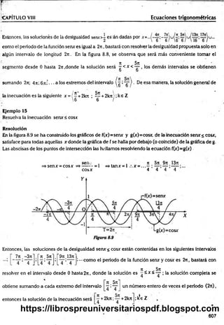 r ~ 7
•CAPÍTULO VIH Ecuaciones trigonom étricas
Entonces, las soluciones de la desigualdad s e n o - esán dadas por
como el periodo de la función sen* es igual a 2n, bastará con resolver la desigualdad propuesta solo en
algún intervalo de longitud 2rr. En la figura 8.8, se observa que será más conveniente tomar el
Jt 5jt
segmento desde 0 hasta 2n .donde la solución será - < x < — , los dem ás intervalos se obtienen
sumando 2n; 4rt; 6ni -.. a los extremos del intervalo  g :~g~) ■De esa manera, la solución general de
/ tí* 5n ^ *
la inecuación es la siguiente x = { - + 2krr ; — + 2krt!; ke Z
6 6 /
Ejemplo 15
Resuelva la inecuación senx < cosx
Resolución
En la figura 8.9 se ha construido los gráficos de f(x)=senx y g(x)=cosx, de la inecuación serur s cosx,
satisface para todas aquellas x donde la gráfica de f se halla por debajo (o coincide) de la gráfica de g.
Las abscisas de los puntos de intersección las hallamos resolviendo la ecuación f(x)=g(x)
s e n .- , . .
=» sen x =cosx =*------- = 1 =>tanx = l .  x
cosx
ti , 5 j t . 9 j t .1 3 r t .
'4 1 4 ’ 4 ’ 4
Entonces, las soluciones de la desigualdad senx< cosx están contenidas en los siguientes intervalos
!—como el periodo de la función serur y cosx es 2n, bastará con
n 5 ji
resoh/er en el intervalo desde 0 hasta 2rt, donde la solución es - ^ x < — ; la solución compieta se
7 n . -3ji ~n. 5tt" r 9it.i3it"
. 4 ’ 4 J A» A
L4 4 J L T ;X .
obtiene sumando a cada extremo del intervalo
entonces la solución de la inecuación será
i t , 5ji
4 ’ 4 .
un número entero de veces el período (2 ji) ,
— + 2 k J t; — + 2 k it
.4 4
; kS
e Z
607
https://librospreuniversitariospdf.blogspot.com
 