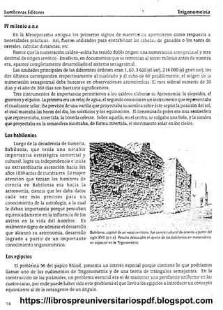 Lumbreras Editores Trigonometría
IV m ilenio a.n.e
En la Mesopotamia antigua los primeros signos de matemática aparecieron como respuesta a
necesidades prácticas. Así, fueron utilizados para contabilizar las cabezas de ganados o los sacos de
cereales, calcular distancias, etc.
Parece que la numeración caldeo-asiría ha tenido doble origen: una numeración sexagesimal y otra
decimal de origen semítico. En efecto, en documentos que se remontan al tercer milenio antes de nuestra
era, aparece completamente desarrollado el sistema sexagesimal.
Las unidades principales de las diferentes órdenes eran 1,60,3 600 (el sar), 216 000 (el gran sar), los
dos últimos corresponden respectivamente al cuadrado y al cubo de 60 posiblemente; el origen de la
numeración sexagesimal debe buscarse en observaciones astronómicas. El mes sideral sumerjo de 30
días y el año de 360 días son bastante significativos.
Tres instrumentos de importancia permitieron a los caldeos elaborar su Astronomía: la clepsidra, el
gnomon y el polos. Laprimera era un reloj de agua, el segundo consistía en un instrumento que representaba
el cuadrante solar; iba previsto de una varilla que proyectaba su sombra sobre éste según la posición del sol,
el cual marcaba las horas del día, los solsticios y los equinoccios. El denominado polos era una semíesfera
que representaba, invertida, la bóveda celeste. Sobre aquello, en el centro, se colgaba una bola, y la sombra
que proyectaba en la semiesfera mostraba, de forma invertida, el movimiento solar en los cielos.
Los babilonios
Luego de la decadencia de Sumeria,
Babilonia, que tenía una notable
im portancia estratégica comercial y
cultural, logra su independencia e inicia
su extraordinaria ascención hacia los
años 1830 antes de nuestra era. La mayor
atención que tenían los hombres de
ciencia en Babilonia era hacia la
astronomía, ciencia que les daba datos
cada vez más precisos para un
conocimiento de la astrología, a la cual
le daban importancia porque pensaban
equivocadamente en la influencia de los
astros en la vida del hom bre. Es
realmente digno de admirar el desarrollo
que alcanzó su astronomía, desarrollo
logrado a p artir de un im portante
conocimiento trigonométrico.
Los egipcios
El problema 56 del papiro Rhind, presenta un interés especial porque contiene lo que podríamos
llamar uno de los rudimentos de Trigonometría y de una teoría de triángulos semejantes. En la
construcción de las pirámides, un problema esencial era el de mantener una pendiente uniforme en las
cuatro caras, por ende puede haber sido este problema el que llevó a los egipcios a introducir un concepto
equivalente al de la cotangente de un ángulo.
Babilonia, capital de un vasto territorio, fue centro cultura! de oriente a partir del
siglo XVII (a.n.e)- Resulta déstacable el aporte de los babilonios en matemática,
en especia! en la Trigonometría.
14 https://librospreuniversitariospdf.blogspot.com
 