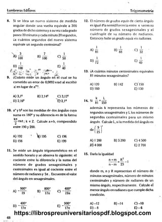 Lumbreras Editores T rigonometría
8. Si se idea un nuevo sistem a de m edida
angular donde una vuelta equivale a 300
grados de dicho sistema ya su vez cada grado
posee 20 minutos y cada minuto 20 segundos,
¿a cuántos segundos del nuevo sistem a
equivale un segundo centesimal?
D)
_3_
100 B) 100
E)
40
9.
100 x
ÍCt , XQ*3 «
¿Cuánto mide un ángulo en el cual se ha
cometido un error de 0,0092 nrad al escribir
a' en lugar de a™?.
A) 3,1®
D) 2,163
B) 2,14® C) 3,12*
^E>2,1*
10. a° y b* son las medidas de dos ánguíos cuya
suma es 180° y su diferencia es de ia forma
kjr
— rad ; k e Z. Calcule a+b, comprendido
entre 190 y 200.
A) 192
D) 198
’fe) 195 C) 196
E) 199
11. Se mide un ángulo trigonométrico en e l
sentido horario y se observa lo siguiente: el
cociente entre la diferencia y la sum a del
núm ero de grados sex a g esim a les y
centesim ales es igual al cociente entre el
número de radianes y 5n . Encuentre el valor
del ángulo en sexagesimales.
A) ~
O
O
§s
800° 400°
19 B) “ T tíT C) ~"Í9n
400° 900°
E) - T dT
17ji
12. El número de grudos equis de cierto ángulo
es igual cMasemidiferencia entre n veces su
núm ero de grados sexagesim ales y el
cuádruple de su núm ero de radianes.
Entonces halle un grado equis en radianes.
1 1 1
i
A) 8! B) 88 C) 32
50 1 1
1 ° > 7 l E ) 4-9
13. ¿A cuántos minutos centesimales equivalen
81 minutos sexagesimales?
A) 120 B) 142 C)150
D) 160 E) 130
k L
14 Si — = ----
81 250
adem ás k representa los núm eros de
segundos sexagesimales y L los números de
segundos centesim ales para un m ismo
ángulo. Calcule L, si la medida del ángulo es
AT
25 J
de
A) 1 200
D ÍA 000
B) 3 200 C) 4 500
E) 2 700
15. Dada la igualdad
n + m _ R 2
n - m 23
1
donde m, n y R representan el número de
minutos sexagesimales, número de minutos
centesimales y número de radianes de un
mismo ángulo, respectivamente. Calcule el
menor ángulo en radianes que cumple dicha
condición.
A )-12
D) - 8
B) -14 c)-io
E )-6
68
https://librospreuniversitariospdf.blogspot.com
 