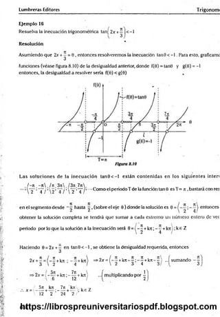 Lumbreras Editores Trigonorm
Ejemplo 16
Resuelva la inecuación trigonométrica tan[ 2x +^ |<-1
Resolución
Asumiendo que 2x + —= 0 , entonces resolveremos la inecuación tanG < -1. Para esto, graficamc
funciones (véase figura 8.10) de la desigualdad anterior, donde f(0) = tan6 y g(9) = - l
entonces, la desigualdad a resolver sería f(0) < g(0)
Las soluciones de la inecuación ta n 0 < -l están contenidas en los siguientes inten
/ - ti - j i / tc 3ji l3n 7n
2 4 / 2 4 /  2 4
•-•Como el periodo T de la función tan 9 es T= n ,bastará con res
en el segmento desde - ^ hasta ~ , (sobre el eje 9 ) donde la solución es 0 = | enlonces
obtener la solución completa se tendrá que sumar a cada extremo un número entero de vec
periodo por lo que la solución a la inecuación será 0 = ( - ^ +k7r, - í + k rt);k eZ
Haciendo 0 = 2x + ^ en tan0 < - l , se obtiene la desigualdad requerida, entonces
2x + ^ = ( - - + kjt ; - - +kn
3  2 4
>
2x ={ - —+k n - — —+k n - - ) ...í sumando - —
' 2 3 4 3/ 3
•2x =( - — +k n ; - ~ +kn
6 12
...I multiplicando por -
/ 5rt kTt 7n kn .
x =t -----+ — ;------+ — ; k e Z
 12 2 24 2
608
https://librospreuniversitariospdf.blogspot.com
 