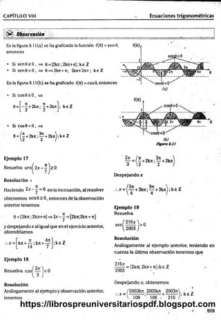CAPITULO VIII Ecuaciones trigonométricas
> * Observarían
En la figura 8.í 1(a) se ha graficado la función f(0) = sen 9,
entonces
• Si sene > 0, => 6 = [2lot; 2krc+7cl;ke Z
• Si sen9<0, => 0=<2kn +7c; 2k7t+2it>; k eZ
En la figura 8.11(b) se ha graficado f(0) = cos0, entonces
• Si cos9>0 , =*
0= +2kit; —+2krc ; k eZ
2 2
f(0)i
1
sen9>0
 4~°
-1
^''-sen0<9'/
Si cos0<O, =>
0
=
^í+
2
k
7
t;^+
2
k
it);k
eZ
3ji
(a)
Figura 8.11
Ejemplo 17
Resuelva sen^2x-yj>0
Resolución »
Haciendo 2-v- —= 0 en la inecuación, al resolver
obtenemos sen 0 > 0, entonces de la observación
anterior tenemos
0 = [2 k rc; 2kji+ 7i] => 2* - y = [2k7t; 2 k n + ti]
y despejando x al igual que en el ejercicio anterior,
obtendríamos
:.x - i 7
1 . 4n
k n + — ; k n + —
14 7 .
;ke Z
Ejemplo 18
Resuelva cos^yyjcO
Resolución
Análogamente al ejemplo y observación anterior,
tenemos
2 x / n 3 ti
— = ( - + 2k7t; — + 2 k n
3  2 2
Despejando x
* = (t + 3kn ’ T +3k"^ ’ k 6 z
Ejemplo 19
Resuelva
( 2 1 6 * 'i „
sen ------- >0
^ 2 0 0 3 )
Resolución
Análogamente al ejemplo anterior, teniendo en
cuenta la última observación tenemos que
= (2k7t; 2k7i + 7 t);k e Z
216jc
2003
Despejando x, obtenemos
/2 0 0 3 k 7 t 2003kTt 2 0 0 3 ti , '
" " h o 8 - ' - ¡ 5 8 “ -t ! T 6 7 ; k , z
609
https://librospreuniversitariospdf.blogspot.com
 