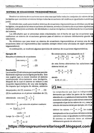 Lumbreras Editores
• . |
Trigonometríal
SISTEM A DE ECUACIONES TRIGO NO M ÉTRICAS
Resolver un sistema de ecuaciones no es otra cosa que hallar todos los conjuntos de valores de las
incógnitas que convierten al mismo tiempo todas las ecuaciones del sistema en igualdades numéricas-
justas.
El método más usado para resolver sistemas de ecuaciones trigonométricas es eliminar una de la®
incógnitas, con ayuda de las otras ecuaciones del sistema, se reduce al sistema de ecuaciones algebraicas:
mediante sustituciones acertadas de identidades o nuevas incógnitas o transformando las ecuaciones
del sistema. j
Las dificultades que se presentan están relacionadas con el hecho de que las ecuaciones'que
conforman un sistema de ecuaciones generan para el sistema un número infinitamente grande de
soluciones. j
No olvidemos que para tener un sistema de ecuaciones trigonométricas al menos una de las
ecuaciones debe ser trigonométrica (las variables siempre deben estar afectadas de algún operado!
trigonométrico).
A continuación, se resolverá algunos ejercicios de sistemas de ecuaciones trigonométricas.
Ejemplo 20
Resuelva el sistema de ecuaciones
cosArseny = ...(1)
= ¿ ...(2)
Resolución
La écuación (2) del sistema por examinar permite
fácilmente expresar una incógnita por la otra. Esto •
nos sugiere que es mejor resolver el sistem a
sustituyendo directam ente u n a incógnita,
después de lo cual el sistema se reduce a una
ecuación trigonométrica de una sola incógnita.
No importa qué incógnita se elimine, entonces
despejando y de (2), tenemos y = " • * . .. (3)
(3) lo sustituimos en el primer miembro de (1),
obteniendo eos x sen!
2
2
COSXcosx = —...por reducción al primer cuadrante
=> 2cos2x - l = 0
cos2x = 0
Luego 2x = (2 k + l)^ ; k eZ
kn 7t . ■_
x = — +- ; k e Z
2 4
En consecuencia, reemplazando en 3
y = 2 ‘
kjí 7
1
--- -|---
2 4
7
1
y = _ _ kjr
T
de esta forma obtenem os las soluciones di
sistema inicial, así
_ kn n _ it kn
* “ ! F + 4 ' y _ 4 ~ T
siendo
k=0; ±1; ±2;...
Nota ________________ = ____
La comprobación que aquí es indispensable!
demuestra que todos los pares de los valórese
obtenidos de x eysatisfacen el sistemainicial. Debe
entenderse también que a cada número entero kle
corresponde el par de los valores de x e y, osea, la
solución del sistema inicial, por ejemplo, si k=0, se*
7
1 7
1 . "
i
obtiene los valores * = — o y = —, los cuales
4 4 . •
reemplazados en las ecuaciones del sistema inicial,
convierten a estas en igualdades numéricas justas.
El sistem a en m ención tiene un númerdi
infinitamente grande de soluciones. -
610
https://librospreuniversitariospdf.blogspot.com
 