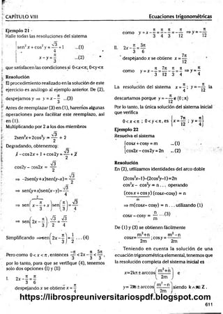 CAPITULO VIII Ecuaciones trigonométricas
Ejemplo 21 •
Halle todas las resoluciones del sistema
2 2 3 .
sen x + eos y = — +1
4
IL
x - y =-
que satisfacen las condiciones si 0<x<7t; 0<y<7t
Resolución
El procedimiento realizado en la solución de este
ejercicio es análogo sil ejemplo anterior. De (2),
despejamos y => y = x - ^ ...(3)
Antes de reemplazar (3) en (1), haremos algunas
operaciones para facilitar este reemplazo, así
en (1).
Multiplicando por 2 a los dos miembros
-3
2sen2
x+2cos2
y = — + 2
Degradando, obtenemog:
V3
t -co s2 x + 1+cos2y =^ ~ +¿
cos2y - cos2x =
V3
-2sen(y+x)sen(y-x)= —
sen(y+x)sen(x-y)=
sl3
I
f K ) I
=> sen
{ 3 J
¡sen
, 5 ]
,V3
' 4
, _ n  S si3
=> sen 2 x — . — = —
3 2 4
Simplificando =>"sen| 2 x - j j= ^ (4)
„ „ - te 0 n 5tt
Pero como 0 < x <n ,entonces —-< 2x - - < — ,
J á «
5
por lo tanto, para que se verifique (4), tenemos
solo dos opciones (I) y (II)
I. 2 x - - = -
3 6 n
despejando x se obtiene x =—
n n n n _ „ T
t
como y = x - - = - - - = - - = > y ~ -
2 x - —=—
3 6
despejando x se obtiene x =
7it
Í2
7i 7 n n % . n
como y =x — ------------ - =>y =—
3 12 3 4 4
JL
12
la
La resolución del sistema x = - ; y =
4
d esecam o s porque y = e (0; 7t)
Por lo tanto, la única solución del sistema inicial
que verifica
„ 7n nj
0 < x < ti ; 0 < y < 7
i,e s jx = — ; y = - l
Ejemplo 22
Resuelva el sistema
ícosx + cosy = m ... (1)
[cos2jr-cos2y = 2n _.(2)
Resolución
En (2), utilizamos identidades del arco doble
(2cos2
x- I)-(2cos2
y -l) = 2n
cos2
x - cos2
y = n ... operando
(eos x +eos y) (cosx-cosy) = n
=> m (cosx- cosy) = n ... utilizando (1)
cosx - cosy ¡
, = JL...C 3)
m
De (1) y (3) se obtienen fácilmente
cosx=- ■;cosy = -
m - n
2m " 2m
Teniendo en cuenta la solución de una
ecuación trigonométrica elemental, tenemos que
la resolución completa del sistema inicial es
x=2kít± árceos!
2m
y= 2Rt tarecos! HL—n |siendo k abe Z .
2m
611
https://librospreuniversitariospdf.blogspot.com
 