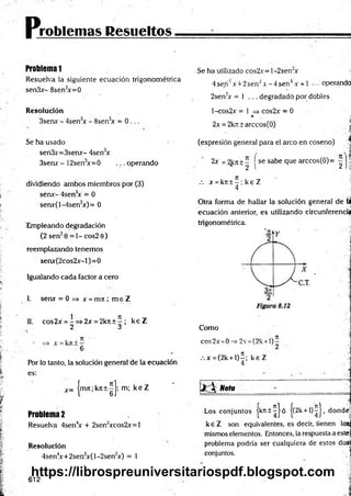 p.
roblemas Resueltos
Problema 1
Resuelva la siguiente ecuación trigonométrica
senSx- 8sen3
x=0
Resolución
3sen* - 4sen3
x - 8sen3
* = 0 ...
Se ha usado
sen3x=3senx- 4sen3
x
3senr - 12sen3
x=0 ... operando
dividiendo ambos miembros por (3)
sérix- 4sen3
x = 0
senx(l-4sen2
x)= 0
Empleando degradación
{2 sen20 = 1 - cos2 0)
reemplazando tenemos
senx(2cos2jc-l)=0
Igualando cada factor a cero
I. sen* = 0 => * = m i ; m e Z
II. cos2* = -= » 2 * = 2kit + - ; k e Z
2 3
i . 7
7 '
=> A
' = kji i —
Por lo tanto, la solución general de la ecuación
es:
c= |m7t;kJt + ^ |; m; k e Z
Problema2
Resuelva 4sen4
* + 2sen2
*cos2*=l
Resolución
4sen4
x+2sen2
x(l-2sen2
x) = 1
Se ha utilizado cos2x= l-2sen"x
4se,n'! A+ 2senJ A-4 se n 4.v = 1 ... operando
2sen2
* = 1 ... degradado por dobles
l-cos2x = 1 => cos2x = 0
* 'i
2x = 2kjt ± arccos(O) _ í
(expresión general para el arco en coseno)
2* = 2k7
t ± - se sabe que arccos(0)= - h
2 I 2 I■
:!
.-. * = kn ± - ; k e Z
4
Otra forma de hallar la solución general de la
ecuación anterior, es utilizando circunferencia
trigonométrica.
Como
cos2x =0 2v =(2k +l)-
.-.* = (2k + l)-; ke Z
4
1 * 3 Nota
Los conjuntos jk n t^ J ó j(2k + l)^J, dondej
k e Z son equivalentes, es decir, tienen losgj
mismos elementos. Entonces, la respuesta a estej
problema podría ser cualquiera de estos da»
conjuntos.  j
612
https://librospreuniversitariospdf.blogspot.com
 