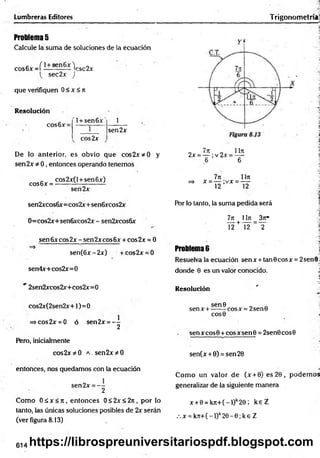 Problema 5
Calcule la suma de soluciones de la ecuación
cos6x =í i—s— V sc 2x
( sec2x )
que verifiquen 0<x<7i
Lumbreras Editores
Resolución
cos6x=
l+ sen 6 x ' 1
1
cos2x
sen2x
De lo anterior, es obvio que cos2x*0 y
sen2x * 0, entonces operando tenemos
cos6x =
cos2x(l + sen6x)
sen2x
sen2xcos6x=cos2x+sen6xcos2x
0=cos2x+sen6xcos2x- sen2xcos6x
sen 6x eos 2x - sen 2xeos 6x + cos2x = 0*
2
=>
sen(6x-2x) + cos2x = 0
sen4x+cos2x=0
" 2sen2xcos2x+cos2x=0
cos2x(2sen2x+l)
=>cos2x = 0 ó
Pero, inicialmente
cos2x * 0
entonces, nos quedamos con la ecuación
sen2x = - -
2
Como O áx < jr, entonces 0< 2x< 2rt, por lo
tanto, las únicas soluciones posibles de 2x serán
(ver figura 8.13)
=0
sen2x = - -
2
a . sen2x * 0
Trigonom etría
7ít 1171
2x = — ;v 2x = —
6 6
7ji 1Iji
=> x = — ;vx = —
12 12
Por lo tanto, la suma pedida será
7jr 1lit _ 3jt*
T 2+ ~nf ~ T
Problema 6 j
Resuelva la ecuación senx + tanGcosx = 2sen0 .
donde 0 es un valor conocido. J
Resolución
sen0 „ .
senx + ------cosx = 2sen0
COS0
sen x eos 0 + eos x sen 0 = 2sen0 eos 0
sen(x + 0) = sen20
Com o un valor de (x + 0) es 20, podem os
generalizar de la siguiente manera
x + 0 = k n + (-l)k2 0 ; k e Z
.x = k Jt+ (-l)k2 0 -0 ;k e Z
614 https://librospreuniversitariospdf.blogspot.com
 