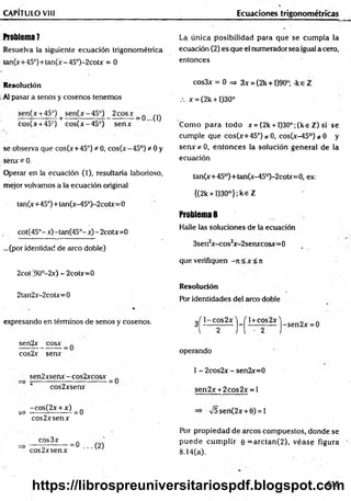 CAPÍTULO VIII Ecuaciones trigonométricas
ft0blem a7 La única posibilidad para que se cum pla la
Resuelva la siguiente ecuación trigonométrica ecuación (2) es que el numerador sea igual a cero,
tan(x+ 45°)+tan(x - 45°)-2cotx = 0 entonces
Resolución
.Al pasar a senos y cosenos tenemos
sen(x +45°) + sen(x-45°) 2cosx_ q ^
cos(x +45°) cos(x-45°) senx
se observa que cos(x+45°) * 0, eos( x - 45°) * 0 y
senx * 0.
Operar en la ecuación (1), resultaría laborioso,
mejor volvamos a la ecuación original
tan(x+45°)+tan(x-45°)-2cotx=0
cot(45°-x)-tan(45°-x)-2cotx=0
...(por identidad de arco doble)
2cot '90°-2x) - 2cotx=0
2tan2x-2cotx=0
expresando en términos de senos y cosenos.
sen2x _ cosx
cos2x senx
sen2xsenx - cos2xcosx
cos2xsenx
-cos(2x + x) .
^ --------- ------- =0
eos 2x senx
eos 3x
eos 2xsenx
= 0 ...(2 )
cos3x = 0 => 3x = (2k +1)90°; -keZ
x = (2k +1)30°
Com o para todo x = (2k + l)30°;(ke Z) si se
cumple que cos(x+45°) / 0, cos(x-45°)^0 y
senx^O , entonces la solución general de la
ecuación
tan(x+45°)+tan(x-45°)-2cotx=0, es:
{(2k + l)30°};ke Z
Problemas
Halle las soluciones de la ecuación
3sen2x-cos2x-2senxcosx=0
que verifiquen -it< x < Jt
Resolución
Por identidades del arco doble
3^j - ^ s25 j - ^ ± c |s2_
x ^ Sen2x = 0
operando
1 - 2cos2x - sen2x= 0
sen2x + 2 cos2x = l
=> V5 sen(2x + 0) = 1
Por propiedad de arcos compuestos, donde se
pu ed e cum plir 0 = arctan (2 ), véase figura
8.14(a).
615
https://librospreuniversitariospdf.blogspot.com
 
