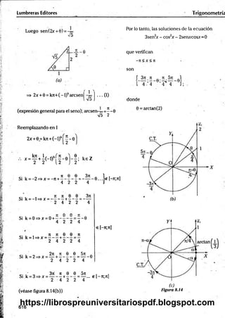 Lumbreras Editores Trigonometría
Luego sen(2x + 0) =
>/5
Por lo tanto, las soluciones de la ecuación
3sen2
x - cos2
x - 2senxcosx=0
=» 2x + 0 = k n + (-l)karcsenj j ... (I)
(expresión general para el seno); arcsen-4==--0
V5 2
que verifican
-TE < X < Jt
son
L 3 í ;5 _ e ;£ > , 9)
1 4 - 4 4 4 J ;
donde
0 = arctan(2)
Reemplazando en I
2x+ e = kjt+(-l)kj^-0
kn 1, . o / je 0 . _
.-. x =— + -(-1 ) - - 0 — ; k e Z
2 2 [ 2 2
Si
i o JE 0 0 3 ie - 1 , ,
k = - 2 = » x = - jE + -------------- = -----------0 . .. 1 2 1- te;7e]
4 2 2 4 J
e [ - je; je]
- . . . JE JE 0 0 3 je
Si k = -l= * x = -------- +-------= ------
2 4 2 2 4
Si k = 0=>x = 0+ —-0
4 2 2 4
c . , , JE JE 0 0 JE
Si k = l=*x = ------ +-------= -
2 4 2 2 4
c . . ' 2 je je 0 0 5 je
Si k = 2=»* = — + -----------= ------ 0
2 4 2 2 4
c . ' 3 je je 0 0 5 je . .
Si k = 3=>x = --------+-------= — ... e [—
je ; je]
2 4 2 2 4
■ t ó
(véase Figura 8.14(b)) Figura 8.14
616
https://librospreuniversitariospdf.blogspot.com
 