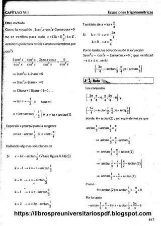 VPITULO VIII Ecuaciones trigonométricas
O tro método
Como la ecuación 3sen2
x-cos2
x-2senxcosx=0
no se verifica para todo x = (2k + l ) ^ ;k e Z ,
entonces podemos dividir a ambos miembros por
.cos2
x
3sen2x eos2x _ 2senxxosx
eos2x eos2x eos2x
=> 3tan2x-l-2tanx=0
.=> 3tan2
x-2tanx-l =0
=> (3tanx+ l)(tan x -l)= 0 ...
i =stanx = - ^ ó tanx=l
x =k7t+arctaní - -
cos2x
2 j ó x = kTC+arctan(l)
También de x = k?r+ -
4
Si k = - l - » x = -
3t
e
k = 0 —
^x —
—
4
Por lo tanto, las soluciones de la ecuación
3sen2x - cos2
x - 2senxcosx=0 ; que verificar!
-7t < x < n , serán
f 371 1 7
1
I——;- arctan —;—;ti—
ardan
3 4 1)
Los conjuntos
L ^ ; * . e : 5 ;5 í- e } y
1 4 4 4 4
f 3n , 1 re n
( - T ; - a r c t a n - ; 5 Í 7 t-a rc tg -)
donde 6 = arctan (2 ), son equivalentes ya que
Expresió i general para la tangente
x=kT i-arctan- ó x = k7t+—
3 4
Hallando algunas soluciones de
Si x = krt - arctan^ (Véase figura 8.14(c))
k = - l -» x = - ti- arctan -
3
k = 0 —
>x = -arctan -
3
k = l —
»x = 7t- arelan
1 , 1 7t
arelan - +arctan - = -
3 2 4
1 7t , 1
arelan - = - -arelan -
3 4 2
1 7t
arctan - = - - arccot (2)
3 4 w
1 n
=> arctan - =
■
— — arctan (2)
3 4 [_2
arctan = - - + arctan(2)
3 4 w
Como
1 7
1
0 = arctan(2) =»arctan - = - - + 0
Por lo tanto
k = 2 -» x = 27i- arctan -
3
1 7t „ • 1 5ti .
-arctan - = — 0 y 7t- arctan - = -----6
3 4 3 4
617
https://librospreuniversitariospdf.blogspot.com
 