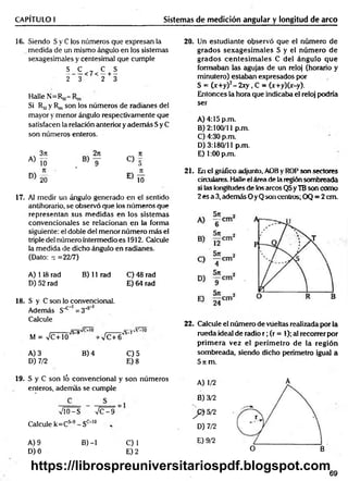 CAPÍTULO I Sistemas de medición angular y longitud de arco
16. Siendo S y C ios números que expresan la
medida de un mismo ángulo en los sistemas
sexagesimales y centesimal que cumple
S C , C S
-------<7< —+ —
2 3 2 3
Halle N=Rm-
Si Rmy R„, son los números de radianes del
mayor y menor ángulo respectivamente que
satisfacen la relación anterior y adem ás Sy C
son números enteros.
A)
3n
10
17. Al medir un ángulo generado en el sentido
antihorario, se observó que los números que
representan sus m edidas en los sistemas
convencionales se relacionan en la forma
siguiente: el doble del menor número más el
triple del número intermedio es 1912. Calcule
la medida de dicho ángulo en radianes.
(Dato: re =22/7)
A) 118 rad B) 11 rad C) 48 rad
D) 52 rad E) 64 rad
18. S y C son lo convencional.
Además S"*" 1= 3_
;>*
Calcule
M = VC+10
Vs^9v
-VC+6
fF~.iv’L
’
w
S
-*
-7
A) 3 B) 4 C) 5
D) 7/2 E) 8
20. Un estudiante observó que el número de
grados sexagesim ales S y el núm ero de
grados centesim ales C del ángulo que
formaban las agujas de un reloj (horario y
minutero) estaban expresados por
S = (x + y f-2 x y , C = (x+y)(x-y).
Entonces la hora que indicaba el reloj podría
ser
A ) 4:15p.m.
B) 2:100/11 p.m.
C) 4:30 p.m.
D) 3:180/11 p.m.
E) 1:00 p.m.
21. En el gráfico adjunto, AOB y ROP son sectores
circulares. Halle el área de la región sombreada
si las longitudes de los arcos QS yTB son como
2 es a 3, además O yQ son centros; OQ = 2 cm.
22. Calcule el número de vueltas realizada porta
rueda ideal de radio r ; (r = 1); al recorrer por
prim era vez el perím etro de la región
sombreada, siendo dicho perímetro igual a
5 ir m.
19. S y C son ló convencional y son números
enteros, además se cumple
VlO-S n
/C - 9
Calcule k=Cs-9- Sc_1°
A) 9 B) -1
D) 0
A) 1/2
B) 3/2
] p ) 5/2
D) 7/2
E) 9/2
O B
C)1
E) 2
69
https://librospreuniversitariospdf.blogspot.com
 