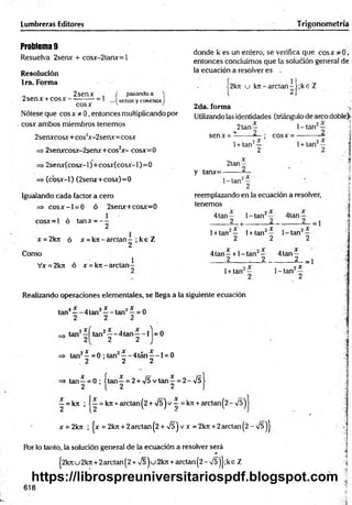 Lumbreras Editores Trigonometría
Problem
a9
Resuelva 2senx + cosx-2tanx=l
Resolución
Ira. Forma
donde k es un entero, se verifica que eos* * 0,
entonces concluimos que la solución general de
la ecuación a resolver es
„ 2senx .
2senx + co sx ------------- 1
cosx
pasando a
senos y cosenos
2k7t u k n -a rc ta n -[;k e Z
Nótese que cosx * 0, entonces multiplicando por
cosx ambos miembros tenemos
2da. forma
Utilizando las identidades (triángulo de arco doble)-
1- tan2— . 1
2tan^
2senxcosx+cos2
x-2senx= cosx senx =
■2senxcosx-2serur+cos2
x - cosx=0
>2senx(cosx-l)+cosx(cosx-l)=0
. (cbsx-1) (2senx+cosx)=0
1+ tan2—
2
cosx = -
1+ tan2—
2tan-
y tanx=-
1-tan2
Igualando cada factor a cero
=> c o s x -l = 0 ó 2senx+cosx=0
reemplazando en la ecuación a resolver,
tenemos
cosx=l ó tanx = - -
2
4 tan -
_____2
1-tan2^ ’ 4tan —
_____2
x = 2kn ó x = k n - a r c ta n - ; k e Z
2
Como
Vx = 2ktt ó x = krr- arctan
1+ tan2— 1+ tan2—
2 2
1- tan2—
2
4t a n - + 1 -tan2— 4tan —
2 . 2 2 -1
1+ tan 1- tan2*
Realizando operaciones elementales, se llega a la siguiente ecuación
tan4—- 4 tan3—- tan2^ = 0
3 *
tan tan2— 4tan— 1 =0
2 2
=
> tan2—= 0 ; tan2— 4tán— 1= 0
2 2 2
x
i—■
2
tan—= 0 ; i tan—= 2 + >/5 vtan^ = 2 -/5
—= kn ; 1—= kjt + arctan(2 + /5 jv ^ = k7t + arctan(2-/5)
x = 2 krt ; |x = 2 krc+ 2 arctan( 2 + í ) v x = 2 krt +2 arctan( 2 - n
/s )J
Por lo tanto, la solución general de la ecuación a resolver será
j2knu 2kn + 2arctan(2 + v 5 2kn + arctan (2 - n
/5)j ;ke Z
618
¡
https://librospreuniversitariospdf.blogspot.com
 
