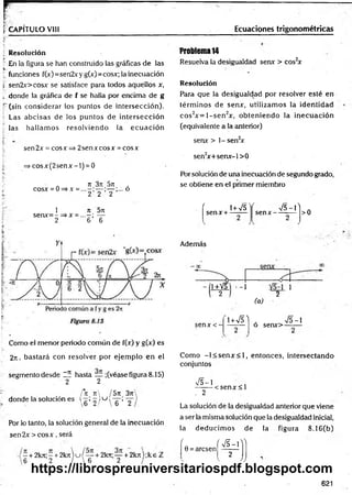 %CAPÍTULO VIII Ecuaciones trigonométricas
j Resolución
En la figura se han construido las gráficas de las
! funciones f(x)=sen2xy g(x)=cosx; la inecuación
s sen2x>cosx se satisface para todos aquellos x,
i. donde la gráfica de f se halla por encima de g
I" (sin considerar los puntos de intersección).
Las abcisas de los puntos de intersección
las hallam os resolviendo la ecu ació n
sen2x = cosx => 2senxcosx = cosx
=> co sx (2 se n x -l) = 0
rt 3n 5rt ,
cosx = 0=>x = — ;... o
2 2 2
1 rt 5n
, se n x = -= » x = ...-; —
; 2 6 6
*
i- "
Como el menor periodo común de f(x) y g(x) es
2n, bastará con resolver por ejem plo en el
segmento desde l í hasta _ ;(véase figura 8.15)
2 2
/*rt rt /5 n 3rr
donde la solución es  q ’ 2 / KJ s ’~2
Por lo tanto, la solución general de la inecuación
se n 2 x > c o sx , será
- + 2 k rt;- + 2 k r t u / — + 2krt;— + 2 k rt);k e i
6 2 /  6 2 '
Problema 14
Resuelva la desigualdad senx > cos2
x
Resolución
Para que la desigualdad por resolver esté en
térm inos de senx, utilizam os la identidad
cos2x = l- s e n 2x, obteniendo la irjecuación
(equivalente a la anterior)
senx > 1- sen2
x
sen2
x+ senx-l> 0
Por solución de una inecuación de segundo grado,
se obtiene en el primer miembro
' i+Vs'i
senx + -----
f V 5 -P
se n x --------- >0
Además
1+V5 • -1 ]
2 / 2
(a)
senA:<- i + v n . >/5-i
o senx>-------
Como - l< s e n x < l, entonces, intersectando
conjuntos
V5-1
. 2
< sen x < l
La solución de la desigualdad anterior que viene
a ser la misma solución que la desigualdad inicial,
la deducim os de la figura 8.16(b)
' ( S -  ^
0 = arcsen -------
2
v ))
621
https://librospreuniversitariospdf.blogspot.com
 