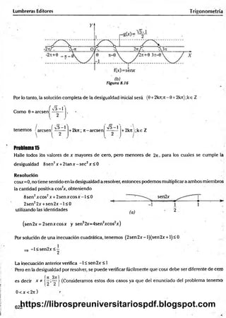 Lumbreras Editores Trigonometría
Figura 8.16
Por lo tanto, la solución completa de la desigualdad inicial será (0 +2kti;ti - 0 + 2kn);k e i
í F
va - 1
Como 0 = arcsen
/ ( ^5—
1
tenemos ! arcsen' -------
■  l 2
+ 2kn; rt-arcsen
S - l
A
+ 2krt);ke Z
Problem
a15
Halle todos los valores de x mayores de cero, pero menores de 2ji , para los cuales se cumple la
desigualdad 8sen2x +2 ta n x -se c2x < 0
Resolución
cosx=0, no tiene sentido en la desigualdad a resolver, entonces podemos multiplicar a ambos miembros
la cantidad positiva cos2
x, obteniendo
sen2x
utilizando las identidades ^ 2
(sen2x = 2senxcosx y sen22r=4sen2xcos2x)
Por solución de una inecuación cuadrática, tenemos (2sen2x- l)(sen2x+1)< 0
-1 < sen2x < -
^ 2
8sen2xcos2x + 2 se n x co sx -l< 0
2sen22x + se n 2 x -l< 0
La inecuación anterior verifica -1 < sen2x < 1
Pero en la desigualdad por resolver, se puede verificar fácilmente que cosx debe ser diferente de cero
í n 3n:
es decir x * j —;—
0 < x < 2n )
(Consideramos estos dos casos ya que del enunciado del problema tenemoi
622
https://librospreuniversitariospdf.blogspot.com
 