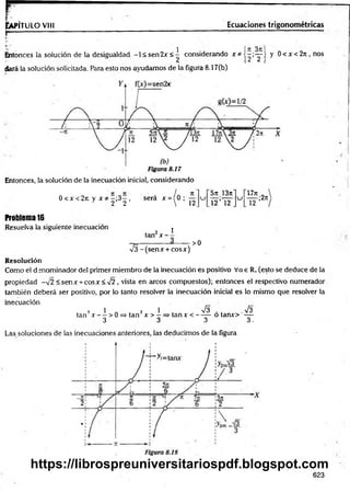 r
Ia
p
ít
ü
l
oV
III
r -------------------
Ecuaciones trigonométricas
Entonces la solución de la desigualdad -1 < sen2x <^ considerando x * j - ; ^ | y 0 < x <2n , nos
dará la solución solicitada. Para esto nos ayudamos de la figura 8.17Cb)
Entonces, la solución de la inecuación inicial, considerando
0 < x < 2 it y j c —
;3—, será x ={0 ;
1 2 2  12
5tt 13n
l 2 ’l 2
u
lJn
12
;2rt
Problema 16
Resuelva la siguiente inecuación
. 2 I
tan x - -
>0
/^-(sen jc + cosx)
Resolución
Como el denominador del primer miembro de la inecuación es positivo Vae R. (esto se deduce de la
propiedad -v2 < sen x + cosx<s/2 , vista en arcos compuestos); entonces el respectivo numerador
también deberá ser positivo, por lo tanto resolver la inecuación inicial es lo mismo que resolver la
inecuación
7 1 2 1 n
/3 . %
/3
tan x — > 0 => tan x > —=> tanx < ------ o taruo —
3 3 3 3,
Las soluciones de las inecuaciones anteriores, las deducimos de la figura
623
https://librospreuniversitariospdf.blogspot.com
 