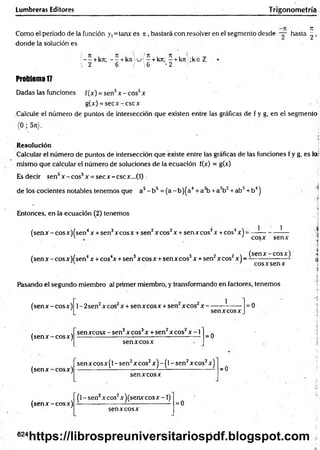 Lumbreras Editores Trigonometría
Como el periodo de la función y,=tanx es ji , bastará con resolver en el segmento desde — hasta
donde la solución es
/ - - + kn; - - + k n  u / - + kn; - + kn ;k e Z
•  2 6 / 6 '2 /
Problema 17
Dadas las funciones f(x) = sen5x -e o s 5x
g(x) = se c x -c sc x
Calcule el número de puntos de intersección que existen entre las gráficas de f y g, en el segmento
(0 ; 5rt).
Resolución
Calcular el número de puntos de intersección que existe entre las gráficas de las funciones f y g, es lo;
mismo que calcular el número de soluciones de la ecuación f(x) = g(x)
Esdecir sen3x -c o s 5x = secx -cscx ...(0
de los cocientes notables tenemos que a3- b5 = (a - b)(a4+ a3b +a2b2+ ab3+ b4)
Entonces, en la ecuación (2) tenemos
(senx - cosx)(sen4x + sen3xcosx + sen2xcos2x + senxcos3x +eos4x) =
1 1
cosx senx
/ ■/ 4 4 3 3 2 2  (sen x -co sx )
(sen x -co sx )fsen x + cos x + sen xcosx + senxcos x + sen xcos x j - - ------------------
cosxsenx
Pasando el segundo miembro al primer miembro, y transformando en factores, tenemos
I
(sen x -co sx )
(sen x -co sx )
1- 2sen x eos x + sen x eos x + sen xcos x -
senxcosx
= 0
sen xcosx - sen3x eos3x + sen2x eos2x -1
senx cosx
= 0
(sen x -co sx )
senxcosx(l - sen2xcos2x) - (l - sen2xcos2x)
sen xcosx
=0
(sen x -co sx )
(l - sen2xcos2x)(senxcosx -1)
sen xcosx
= 0
624
4
K
I
CM
https://librospreuniversitariospdf.blogspot.com
 