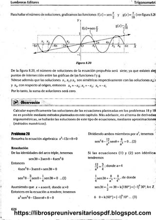 Lumbreras Editores Trigonometri
Y
-i
Figura 8.20
De la figura 8.20, el número de soluciones de la ecuación propuesta será siete; ya que existen sie|
puntos de intersección entre las gráficas de las funciones fy g. .
Nótese además que las soluciones x,, x2y x3 son simétricas respectivamente con las soluciones x4;j
y x6, con respecto al origen, entonces x4= -x 3; x5 = -x 2; xñ = -x, j
Por lo tanto, la suma de soluciones será cero.
§|ijSf Observadón _______ ______ _____________________
Calcular específicamente las soluciones de las ecuaciones planteadas en los problem as 18 y 19
no es posible mediante métodos planteados en este capítulo. Más adelante, en el tema de derivadas
trigonométricas, se hallarán las soluciones de este tipo de ecuaciones, mediante aproximaciones
(métodos numéricos). ú
Problema 20 Dividiendo ambos miembros por a2, tenemos
Resuelva la ecuación algebraica x3-12x+8=0
sen30--^|sen0 + -^ = 0 ...(2)
a a
Resolución
De las identidades del arco triple, tenemos Si las ecuaciones (1) y (2) son idéntica!
tendremos
sen 30 = 3sen0 - 4sen30
Entonces
1 ; donde a=4
4sen30 -3 sen 0 +sen30 = 0 a2 4
4 4 isen30=-^=4 'dedonde
4 a A
sen 30 = | =* 30 = k (180°) + (-1 )k30°; k e Z
Asumiendo que x= asen0, donde a>0
Entonces en la ecuación a resolver, tenemos
a3sen30 -1 2asen0+8 = 0 ó 0 = k(6O°) + (-l)k 10° ... (3)
626
https://librospreuniversitariospdf.blogspot.com
 