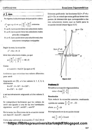 CAPÍTULO V III
jí ú Nota _________
Por álgebra, la discriminante de la ecuación cúbica
x3+ px +q = 0 es A=j 9 ] +[ f | ;entonces
Si a < 0 , la ecuación tiene tres soluciones reales
Si a = 0 , la ecuación tiene tres soluciones reales
pero dos conjugadas
Si a > 0 , la ecuación tiene una solución real y dos
soluciones com plejas conjugadas
Según la nota, la ecu ació n
x3- 12x + 8 = 0
tiene tres so luciones reales, ya q u e
Como
x = asenO = 4sen0 (yaquea= 4)
tendremos que encontrar tres valores diferentes
para sen0
Asignando en (3), a k los valores 0, 1, 2, 3, 4,
obtenemos
e = io°; e = 50°; e = i30°;
6 = 170°; 0 = 250°
y así sucesivamente asignando a k los valores 5,
6, 7...
Se com probará fácilmente que los valores de
sen0 son iguales a una de las tres "cantidades
siguientes: sen 10° ; sen50° ; -sen70°
%
Por lo tanto, las soluciones de la ecuación inicial
son 4senl0°; 4sen50°, -4sen70°
Como algo adicional, la ecuación x3-12x+18=0
es equivalente a x3+8=2x
Ecuaciones trigonométricas
Entonces gradeando las funciones f(x) = x3+8 y
g(x) = 12x, se notará que estas gráficas tienen tres
puntos de intersección que corresponden a las
tres soluciones reales que se halló para la
ecuación inicial (véase figura S.21)
Problema 21
Resuelva la ecuación trigonométrica
cotx = 2 cosí—- —
1 2 4
Resolución
Para reducir la ecuación anterior, realizando
x re
cambio de variable - - = 0 -U J
ahora x = - + 20
2
Reemplazando en la ecuación inicial
co tj^ + 20j = 2cos6
=>-tan20 = 2cos9
627
https://librospreuniversitariospdf.blogspot.com
 