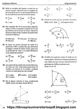 Lumbreras Editores Trigonometría
23. Halle la m edida del ángulo central de un '
sector circular, sabiendo que la longitud de
arco de dicho sector es igual al perímetro de
la circunferencia inscrita en dicho sector.
A) 5 rad B) 5 rad C) rad
3 2 6
D) n rad E) Z írad
6
24. Dos ciudades M y N s e encuentran situadas
sobre la línea ecuatorial. Cuando en M son
las 9:00 am; en Nson las 10:12 am. Calcule la
distancia entre dichas ciudades (asumir radio
terrestre 6 300 km)
A) 6307t km B) 3l5n km C) 210n km
D) 90rckm E) 540nkm
25. Se tiene un sector circular de radio R y
perímetro 15R/7, ¿cuánto hay que aumentar
el ángulo central de dicho sector, para que
su perímetro no varíe, si su radio disminuye
en la mitad del anterior7
A) rad B) - rad C) — rad
7 7 7
„ 10
D) y rad y f r a d
26. Los radios de las ruedas de una bicicleta son:
(x+ l)m y (x-l)m . Si la rueda mayor da (x-2)
vueltas y la menor (x-1) vueltas, ¿cuántas
vueltas en total darán las dos ruedas?
A) 1vuelta ^ 3 vueltas C) 5 vueltas
D) 7 vueltas E) 9 vueltas
27. De la figura calcule el área som breada
(AOB: sector circular); siendo MN=4.
A
’ ¡ x
/ 1 

D)
71 •>
- r
4
71 o
B) 8 r 2 C)
TI •
~ r
6
7T 2
r *
16
E)
71
----- j
20
28. Siendo O centro de ios sectores circulares
x
AOB y COD. Halle —, si § expresa área
y
29. Si AOB y la rueda de centro O' están en un
mismo plano. Determine el ángulo girado por
este último tal que recorra internamente el
perímetro de AOB por primera vez.
(Dato: R=3r=3)
D) 1 rad E)K/3+2-Hrad
https://librospreuniversitariospdf.blogspot.com
 
