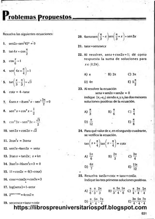r r o b l e m a s p r o p u e s t o s .
Resuelva las siguientes ecuaciones:
1. sen2x-sen245° = 0
2. tan4x = cos—
2
3. eos —= 1
6
4. sení 4 x + = 1
5. ^ 1 f - | - v s
6. cotx = 4-tanx
7. 6 se n x -8 se n 3x - s e n 3^ = 0
8 4 4 1
. sen x + cos x = -
9. eos43x - sen43x =
10. sen2x + cos2x = V2
11. 2cos2
x = 3senx
12. sen7x-4sen3x = senx
13. 3tanx = tan2x; x * k n
14. 3tan2
x-16sen2
x+3 = 0
15. 11 +cos2x = 6(l-cosx)
16. cosx+cos2x+cos3x=3
%
17. Iog(senx) = l-senx
18. 2lanjt+C
O
U
;=4cos2 n
19. secxcscx=tanx+cotx
20. 4senxsen| | - x j s e n | í + x |= sen3x
21. tanx=senxsecx
22. Al resolver, senx + cos2x= 1; dé cpm o
resp u esta ia sum a de soluciones para
x e (0;2n).
A) n
D) 4n
B) 2n C) 3n
E) 5 |
23. Al resolver la ecuación
senx+sen2x+sen3x - 0
indique |x,-x2| siendo x, yx2las dos menores
soluciones positivas de la ecuación.
« i * !
D)
12
<=>!.
* . i
24. Para qué valor de x, en el segundo cuadrante,
se verifica la ecuación.
( n si ( n 'i
tan x + — tan x - — =
l 4.1 l 4 J
- 5t
t , 2n
a ) t b) y
D) y
C)
E)
3n
4
Un
12
25. Resuelva tan3x+cotx = tanx+cot3x.
Indique las tres primeras soluciones positivas.
7t 7
T 2n
6 ’ 3 ’T
D)
n 5n 7n
4 ’T ’T
7t.57t.5n n .3 n .5 n
BJ 3 ’ 4 ’ 6 C:) 4 ’ T ’ T
3n.5n 7n
T ’T ’T
E)
https://librospreuniversitariospdf.blogspot.com
 