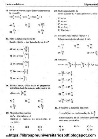 Lumbreras Editores Trigonometrí;
26. Indique el menor ángulo positivo que verifica
la ecuación.
X X X X
eos—+ cos —+ 3cos— + 3cos— = 0
4 5 10 20
A)
12 » s
o , f
C)
E)
20n
3
20rc
27. Halle la solución general de
3tan2x- 4tan3x = tan23xtan2x,donde k e Z
A) k n í árceos
B) kit ± árceos
y/Ó
.12 )
Vío^
C) kntarecos
V
' M '
D) 2kn ± arccosí —
u
E) kjr ±arccos| -
, 4
1}
28. Si tarur, tan3x, tan4x están en progresión
aritmética, halle la suma de valores de x en
el intervalo
< 4
N7
1
B ) 6 « i
, 2n _ 571
d) t e) t
29. Al resolver la ecuación
cos2
x+51 senx |cosx=3
indique el núm ero de soluciones si
x e (0;2n).
A) 1
D) 4
B) 2 C) 3
E) 5
30. Halle una solución de
cos(x-a)cos(x-b) = sena senb+cosx cose
A) a-b-c
B) a+ b-c
C) a+ b+ c ,
D ) a+2b+c
E) 2 |a+ b + c|
31. Resuelva tanx+tan2x+tan3x = 0
Indique un conjunto solución, k e Z .
A)
D)
kn
2
krc
»T « 5
E) (2k + l 4
O
32. Resuelva
( 4n
cscx +c s c ( f + x ) + c s c ^ +x h 6 ; k e Z
A) f +H ) ‘ §
B> y + (_,)k6
. krc f ^
o t + H ) n
«V
il r
El — +(-l)
; 3 15
33. Al resolver la siguiente ecuación
(l +cos20)tanx = cos20tan2x; O <0<;
indique la sum a de las soluciones positivas
menores a una vuelta.
A) n
D) 4;t
B) 2rt C) 3n
E) 5rt
632
https://librospreuniversitariospdf.blogspot.com
 