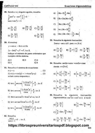 CAPITULO VIII Ecuaciones trigonométricas
49. Siendox e y ángulos agudos, resuelva
¿ s e n ?x - s e n 2^ j = 0
tamx+sec2
y = 5
D)
. i7
1
CU 4 ; 3]
Í J t 2jtl
E) { t ’T i
50. AJ resolver
y = senx; -3 n < x< 5 n
(x - 2jtk)2+ y2 = Jt2; k e Z,
indique el número de paires ordenados que
cumplen dicho sistema.
A) 2
D) 5
B) 3 C) 4
E) 6
51. Resuelva el sistema de ecuaciones
x-y = a .... (1)
2(cos2*+cos2y) = l+4cos2(jr-y)
señale como respuesta x.
A) kit ± -árceos
2
/^l +4cos2a''
4 eos a
B) kit tareco s
l + 4cos2a '1
cosa
v y
C) 2kJt± arccos(l+ 4cos2a) +a; k e Z
D) kír±arctan(4cos2a + l)+ ^; k e Z
. . . 1 f l + 2cos2a l a . .
E) k n ± -arcco s ------------- + -; ke Z
J 4 1 4eos a ) 2
52. Resuelva
sen*
<0 ; keZ . .
A) ((4k + 3 )|;4 k jt
B) /(2k+l)jt;(4k+3)í
C) (2kjt;(4k+ l)= 
D) /k7i;(4k + 3 ) |
E) {2kn;(2k + l)7t}--j^ + 2k7i
53. Resuelva la siguiente inecuación:
2 se n x -se cjr> 0 para x e (0;jt)
¡ tí tí
A)  4 : 2
. Jt 6 ji
D
)[ 7 : T ;
® ( H ( Í ) * ( &
¡tí 2n
E)  s ; y )
54. Resuelva sen2x+semr >cos2x+cosx
siendo xe[0;Tr].
-y) .... (2) A)
N
- ; ke Z
C)(
: * r
2
D)
> 5
; ke Z
u
5n
T ;“
2ji '
— ;Jt i
3 /
3it
—
—;7t
B)
¡Tí 5 j t 
E)W;T/
55. R esuelva la siguiente inecuación
trigonométrica: eos22x +eos2x <1
; si keZ .
A)
C)
it _2n
3 ’ 3
Jt ni 2jt
- + 2kjt; — +2kn
B)
Jt . 5tt .
—+k;t;— +kJt
6 6
/ Jt k jt 5 ji k n  ¡ tí , 5 ji .
D> 6 * T ' T + t ) e j * k” ' T +k"
635
https://librospreuniversitariospdf.blogspot.com
 