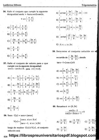 Lumbreras Editores T rigonometría
56. Halle el conjunto que cumple la siguiente
desigualdad sen4x > 4senxsen2xsen3x,
, , , 7
1 7
1
V x e ( — ; —
' 2 2
« ( - H M * !
D)
' 2 3
57. Halle el conjunto de valores para x que
cumple con la siguiente desigualdad:
sen2jr - sen3x > 0; para xe(-;t;7t).
^ 3 -1 r t
r- *
] r t 3tt
3jt
B) -n ;
C)
, 3n n
U ;0
5
C
J
n 3rt
5 ’I f
3;i 7
C
u [ o ;- ] u
3n 
— ;n)
T ’~5_ L 5j L5 ’ /
A)
B)
C)
1 5n
arctan - ; —
2 4
¡3n  . .
^ i — 2nr {n}
 ¿ i
1 3n 1 / 3n 7ji>
arctan - ; — u — ;-— i
. 2 4 J  2 4 / -
arc,anÍ5
D) ; arctan
■J2 5n  / 5rt, 3n'
T ’ T , /  T ’ T /
E) (0; 7t)u (n ;2rr)
59. D eterm ine el conjunto solución en e l
recorrido de >y ^ - siendo
ta n x -l + |cosx|> 0.
A) xe
371 3t
c
T ’T
I n r 3t
A
C) xe 0 ; í ) u n;-
3rt
D ) x e ( 0 ;^
E) ^ ( - y o W n i y
E)
3rc 
~ T :n)
58. Sean C(x) = senx+1 senx
V(x) =
60. Resuelva si x e (0; 2t
t
)
sen 2 x -2
cos2x + 3 c o s x -l
•>0
ícosx; six e (0;jt) / 7t 5n ¡n 1It
x
 Itt 5 jr|
|ta n x -l; sixe{7t;27i) A)  6 ’T / B) 6 ’ 6 C) 4 :t ) |
luego de resolver C(x) > V (x), el conjunto
solución será
' u 5n
D) ' 3 ’T
¡ti 3n
636 https://librospreuniversitariospdf.blogspot.com
 