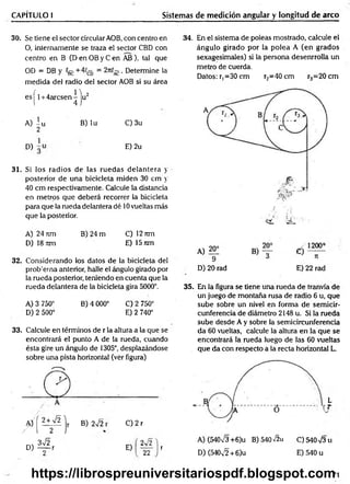 CAPÍTULO I Sistemas de medición angular y longitud de arco
30. Se tiene el sector circular AOB, con centro en
O, internamente se traza el sector CBD con
centro en B (D en OB y C en AB), tal que
OD = DB y ígg + = . Determine la
medida del radio del sector AOB si su área
e s | l + 4arcsen^ju2
A) i u B) lu C)3u
2
D) E) 2u
31. Si los radios de las ruedas delantera y
posterior de una bicicleta miden 30 cm y
40 cm respectivamente. Calcule la distancia
en metros que deberá recorrer la bicicleta
para que la rueda delantera dé 10vueltas más
que la posterior.
A )2 4 n m B)24m C)12nm
D) 18 itm E) 15 nm
32. Considerando los datos de la bicicleta del
prob'erna anterior, halle el ángulo girado por
la rueda posterior, teniendo en cuenta que la
rueda delantera de la bicicleta gira 5000°.
A) 3 750° B) 4 000° C) 2 750°
D) 2 500° E) 2 740°
33. Calcule en términos de r la altura a la que se
encontrará el punto A de la rueda, cuando
ésta gire un ángulo de 1305°, desplazándose
sobre una pista horizontal (ver figura)
/[¥>
m 372
D) — r
B) 272i C) 2 r
E)
2v'2
22
34. En el sistema de poleas mostrado, calcule el
ángulo girado por la polea A (en grados
sexagesimales) si la persona desenrrolla un
metro de cuerda.
Datos: r, =30 cm r2=40cm r3=20cm
A) 20:
9
D) 20 rad
e í —
n
E) 22 rad
35. En la figura se tiene una rueda de tranvía de
un juego de montaña rusa de radio 6 u, que
sube sobre un nivel en forma de semicir­
cunferencia de diámetro 2148 u. Si la rueda
sube desde A y sobre la semicircunferencia
da 60 vueltas, calcule la altura en la que se
encontrará la rueda luego de las 60 vueltas
que da con respecto a la recta horizontal L.
L
r
A) (54073 +6)u B) 540 V2u C) 540 73 u
D) (54072 + 6)u E) 540 u
71
https://librospreuniversitariospdf.blogspot.com
 