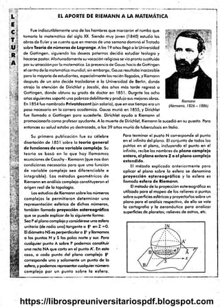 EL APORTE DE R1EMANN A LA MATEMÁTICA
•
*
<
Fue indiscutiblemente uno de los hom bres que m arcoron el rumbo que
tom aría la m atem ático del siglo XX. Siendo muy ¡oven (1840) estudió las
obras de Euler y se cuenta que en m enos de uno sem ana dom inó el Tratado
sobre Teoría d e n ú m eros d e L ag ran g e. A los 19 años llegó a la Universidad
de G ottingen, siguiendo los deseos paternos decidió estudiar teologio y
hacerse pastor. Afortunadamente su vocación religiosa se vio pronto sustituido
por su atracción por la matemática. La presencio de Gauss hacia de Gottingen
el centro de la m atemática mundial; sin em bargo, Gauss resultaba inaccesible
para la mayoría de estudiantes, especialm ente los recién llegados, y Riemann
después de un año decide trasladarse a la Universidad de Berlín, donde
atrajo la atención de Dirichlet y Jacobi, dos años m ás tarde regresó a
Gottingen, donde obtuvo su grado de doctor en 1851. Durante los ocho
años siguientes soportó una pobreza debilitante y produjo sus mejores obras.
En 1854 fue nom brado P riv a td o z en l (sin solario), que en ese tiempo era un
paso necesario en la carrera académ ica. Gauss murió en 1855, y Dirichlet
fue llam ado a Gottingen para sucederle. Dirichlet ayudo a Riemonn al
prom ocionarlo com o profesor ayudante. A lo m uerte de Dirichlet, Riemann le sucedió en su puesto. Para
entonces su salud estaba ya destrozada, a los 39 años murió de tuberculosis en Italia.
Riemann
(Alemania, 1 8 2 6 - 1886)
Su prim era publicación fue su célebre
disertación d e 1851 sobre la te o ría g e n e r a l
d e fu n cio n es d e u n a v a ria b le co m p leja. Su
te o ría se b a s ó en lo q u e hoy lla m a m o s
ecuaciones de Cauchy - Riemann (que nos dan
condiciones necesarias para que una función
de v ariab le com pleja se a d iferen ciab le e
in teg rab le). Los m éto d o s g eo m étrico s d e
Riem ann en análisis com plejo constituyeron el
origen real d e la topología.
Los estudios de Riemann sobre los núm eros
com plejos le perm itiero n d ete rm in a r u n a
representación esférica d e dichos núm eros,
tam bién llam ada proyección e s te re o g rá fic a
que se puede explicar de la siguiente form a:
Seo P el plano complejo y considérese una esfera
unitaria (de radio uno) tangente a P e n Z = 0.
El diám etro NS es perpendicular a P y llam am os
a los puntos N y S los polos norte y sur. Para
cualquier punto A sobre P podem os constituir
una recta NA que corta en el punto A'. En este
caso, a cad a punto del plano com plejo P
corresponde uno y solam ente un punto de la
esfera, y podem os representar cualquier núm ero
co m p lejo p o r un p u n to so b re la e s fe ra .
Para term inar el punto N corresponde al punto
en el infinito del plano. El conjunto d e todos los
puntos en el plano, incluyendo el punto en él
infinito, recibe los nom bres d e p la n o co m p lejo
e n te ro , el p lan o e n te ro Z o el p la n o com plejo
ex ten d id o .
El m étodo explicado an terio rm en te para
aplicar el plano sobre la esfera se denom ina
p ro y e c c ió n e s te r e o g r á f ic a y la esfera es
llam ada e s fe ra d e R iem an n .
El m étodo de la proyección estereográfica es
utilizado para el m apeo d e los relieves o puntos
sobre superficies esféricas y proyectados sobre un
plano para el análisis respectivo, d e ello se vale
la cartografía y la aero n áu tica p ara analizar
superficies de planetas; relieves de astros, etc.
https://librospreuniversitariospdf.blogspot.com
 