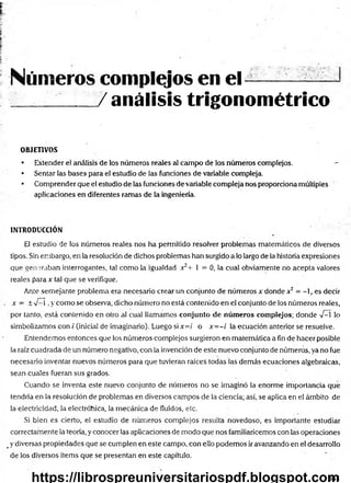 Números complejos en el ---- ——
/ análisis trigonométrico
OBJETIVOS
• Extender el análisis de los números reales al campo de los números complejos. —
• Sentar las bases para el estudio de las funciones de variable compleja.
• Comprender que el estudio de las funciones devariable compleja nos proporciona múltiples
aplicaciones en diferentes ramas de la ingeniería.
INTRODUCCIÓN
El estudio de los números reales nos ha permitido resolver problemas matemáticos de diversos
tipos. Sin embargo, en la resolución de dichos problemas han surgido a lo largo de la historia expresiones
que generaban interrogantes, tal como la igualdad x2+ 1 = 0, la cual obviamente no acepta valores
reales para x tal que se verifique.
Ante semejante problema era necesario crear un conjunto de números x donde x2 - - , es decir
x - ± V—
í ,y como se observa, dicho número no está contenido en el conjunto de los números reales,
por tanto, está contenido en otro al cual llamamos conjunto de núm eros complejos; donde -V
—
í lo
simbolizamos con / (inicia! de imaginario). Luego si x=i o x= -i la ecuación anterior se resuelve.
Entendemos entonces que los números complejos surgieron en matemática a fin de hacer posible
la raíz cuadrada de un número negativo, con la invención de este nuevo conjunto de números, ya no fue
necesario inventar nuevos números para que tuvieran raíces todas las demás ecuaciones algebraicas,
sean cuales fueran sus grados.
Cuando se inventa este nuevo conjunto de números no se imaginó la enorme importancia que
tendría en la resolución de problemas en diversos campos de la ciencia; así, se aplica en el ámbito de
la electricidad, la electróhica, la mecánica de fluidos, etc.
Si bien es cierto, el estudio de números complejos resulta novedoso, es importante estudiar
correctarnente la teoría, y conocer las aplicaciones de modo que nos familiaricemos con las operaciones
#y diversas propiedades que se cumplen en este campo, con ello podemos ir avanzando en el desarrollo
de los diversos Ítems que se presentan en este capítulo.
641
https://librospreuniversitariospdf.blogspot.com
 