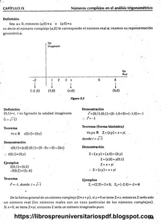 Definición
Sea a e R, entonces (a;0) = a o (a;0)=a
es decir el núm ero com plejo (a;0) le corresponde el núm ero real a; veam os su representación
geom étrica.
CAPÍTULO IX______________________________ Números complejos en el análisis trigonométrico
Eje
Imaginario
E¡e
Real
-2
I
1 2 3 n
I 1
6 8
1

(-2 ;0)
T 1
(i;0) (>c;0)
i
(8;0)
Figura 9-2
Definición Demostración
(0;l)=f, /e s llam ado la unidad imaginaria /2=(0;1).(0;1)=(0-1;0+0)=(-1;0)=
(/ = ^ T ) .-. /2= - 1
Teorema Teorema (form a binómica)
Vre R r(0;l)=(0;r) . Vx,ye R Z =(xy) =x+yi, .
donde i = V^í
Demostración
r(0; 1)=(r;0).(0; 1)=(0 - 0;r + 0) = (0;r) Demostración
.-. r(0;l)=(0;r) Z = (x;y) = (x;0) + (0;y)
Z = (x;0) + y(0;l)
Ejemplos
2(0;1)=(0;2)
Z =x +yi
-3(0;2) = (0;-6) .-. Z = (x;y) = x +yi
Teorema Ejemplos
¡2= - l , donde i =-J-í Z1=(2;3)=2+3/, Z2=(-2;4)=-2+4/
De la forma general de un número complejo (Z-x+ yi), siy=0 se tiene %=x, entonces Z sería solo
-un núm ero real (los núm eros reales son un caso particular de los núm eros com plejos).
Si x=0, se tiene Z=y/, entonces Z sería un número imaginario puro.
643
https://librospreuniversitariospdf.blogspot.com
 