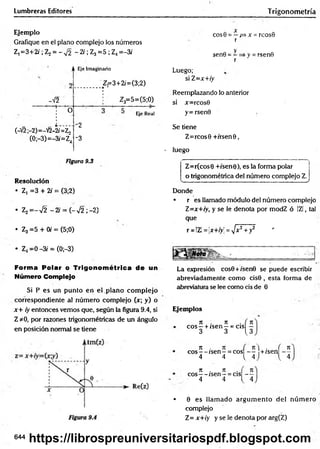 Lumbreras Editores Trigonometría
Ejemplo
Grafique en el plano complejo los números
Z, =3+2i ; Z2= - ^ 2 - 2/; Z3=5 ; Z4=-3i
-V2
A Eje Imaginario
Z f = 3 + 2 /= (3 ;2 )
Z3=5=(5;0)
O
(-V2;-2)=-V2-2/=¿j
(0;-3)=-3/=Z.
-2
-3
Eje Real
Figura 9.3
Resolución
• Z, =3 + 2i = (3;2)
. z2=-V 2 -2 / = ( - V2 ;-2)
• Z3=5 + 0/ = (5;0)
• Z4=0 -3/ = (0;—
3)
Forma Polar o Trigonom étrica de un
Número Complejo
Si P es un punto en el.plano com plejo
correspondiente al núm ero complejo (x; y) o
x+ iy entonces vemos que, según la figura 9.4, si
Z *0, por razones trigonométricas de un ángulo
en posición normal se tiene
X
eos 0 = —p
=
>x =rcosG
r
y
sen0 = - => y = rsenG
r
Luego;
si Z=x+iy
Reemplazando lo anterior
si x=rcos0
y= rsen0
Se tiene
Z=rcos0 +/rsenú,
• luego
' •
Z=r(cos0 +/sen0), es la forma polar
o trigonométrica del número complejo Z.
..... .......... ..............................................^
Donde
• r es llamado módulo del número complejo
Z=x+iy, y se le denota por modZ ó IZI, tal
que
r = !Z!= jx+/y! = y]x2+y2 r
La expresión cos0+/sen0 se puede escribir
abreviadamente como cis0 , esta forma de
abreviatura se lee como cis de 0
Ejemplos
jr . it . n
eo s—+ /sen —= cis —
3 3 l 3
n . n n  . n
eos — /sen - = eos — +zsen —
4 4 { 4 J 4
n . n . n
eos— /sen —= cis —
4 4 l 4
• 0 es llam ado argum ento del núm ero
complejo
Z= x+iy y se le denota por arg(Z)
644
https://librospreuniversitariospdf.blogspot.com
 