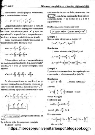 P1TULOIX Números complejos en el análisis trigonométrico
Se define del cálculo que para todo número
1x, se tiene la serie infinita
x x 2 x 3 X4
- . e = l + x + — + — + — + ...
2! 3! 4!
La igualdad anterior significa que la suma de
_k>s n primeros términos del segundo miembro es
jfun valor aproxim ado para e* y que esa
j¡.aproximación se puede hacer tan precisa como
is e desee, al tomar n suficientemente grande.
¡,: Desde m ucho antes de Euler se conocían los
• desarrollos en serie de senx y cosy:
se n x = x -
x 3 + * 5 x 7
___L
3! + 5!
------ T
7!

-
x 6
2! 4! 6! +
E1desarrollo en serie de e*para x real sugiere
de modo evidente la definición de la exponencial ez,
donde Z=x + ¡y es un número complejo, basta
escribir
z , , Z2 Z3 Z4 Z"
e -1 + Z+ — + — + — + ...+— + ...
2! 3! 4! n!
En el caso particular en que Z=,/y es un
número imaginario puro, tomando en cuenta los
valores de las potencias sucesivas de /= V-í ,
reemplazando y agrupando los términos se tiene
z ! + / z ! + z ! A
2! 4! - 6! 8!'
cosy
+ í
3 5 7
y y y
y - — + -— — + ...
3! 5! 7!
seny
V /
=>ieiy= cosy + /seny j, (denpminada fórmula de
Euler)
De la forma polar de un número complejo
Z=r(cos0 + /sen0)
Aplicamos la fórmula de Euler, obtenemos que
(z = re*6),es la forma exponencial de un número
complejo donde r es módulo de Z y 0 es el
argumento de Z
Finalmente, como resumen se tiene
_Z = (x;y) =x+iy =r (eos 0 + i'senO) = r eie
Ejemplo 1
Exprese cada número en la forma x+iy
i+—
Z,=e“ , Z2= e in/3, Z3=e 2
Resolución
Z, = cosrt + iserm = -1 + 1(0) =>Z, = -1
„ 7
1 . 7
1 1 .y¡3
Z, = c o s - + rsen—= - + (—
3 3 2 2
Z3 = e.em/2 = ej cos^ + /sen^ |=> Z3= el
Ejemplo 2
Exprese en form a CcLrtesiana, forma polar y forma
exponencial el núm ero complejo (-1;V3)
Resolución
• Z = -1 +/3/ ... (forma cartesiána)
Además
Z= 2 - - +
1 S .
2 2
donde 0 : arg(Z)
Se observa que
Q 1 0 V3
2 2
2t
t
luego 0 = 2Kt
c
+ — ; Ke Z
Reemplazando
= IZl(cos0 + /'sen0)
Z = 2^cosj^2K7t + ^pj+/sen^2K7i + ^
(forma polar)
647
https://librospreuniversitariospdf.blogspot.com
 