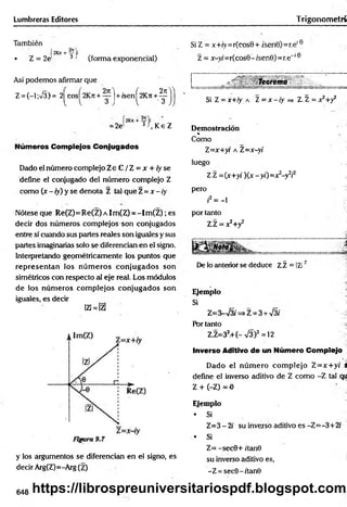 Lumbreras Editores Trigonom etrí
También
• Z = 2J 3 ' (forma exponencial)
Así podemos afirmar que
Z = (-l ;%/§)= 2^cos^2Kn + yj+ feen^2K ji+ g
2n
= 2e' 3f K e
, Ke Z
Números Complejos Conjugados
Dado el número complejo Z e C / Z = x + /yse
define el conjugado del número complejo Z
como (x - ¡y) y se denota Z tal que Z =x - iy
Nótese que Re(Z)= Re(Z) a Im(Z) = - I m (Z ); es
decir dos números complejos son conjugados
entre sí cuando sus partes reales son iguales y sus
partes imaginarias solo se diferencian en el signo.
Interpretando geométricamente los puntos que
representan los núm eros conjugados son
simétricos con respecto al eje real. Los módulos
de los núm eros com plejos conjugados son
iguales, es decir
lzi=lzl
y los argumentos se diferencian en el signo, es
decir Arg(Z)=-Arg(Z)
Si Z = x+íy=r(cos0+ ísen0)=r.e,e
Z = x-yi=r(cosB- /sen0)=r.e'16
Teorema
Si Z = x+iy a 1= x - iy =
> Z.Z = x^+y2
Demostración
«
Como
Z=x+yr a Z=x-yi
luego
Z.Z = {x+yi )(x-y¡)= x2-y¥
pero
i2= - l
por tanto
Z.Z = x2+y2
i*
*
De lo anterior se deduce Z.Z = IZI'
Ejemplo
Si
Z=3-s¡3i => Z = 3 + V3i
Por tanto
Z.Z=32.+(-V3)2 =12
Inverso Aditivo de un Número Complejo
Dado el núm ero com plejo Z=x:+y( S
define el inverso aditivo de Z como -Z tal qu
Z + (-Z) = 0
Ejemplo
* Si
Z=3 - 2i su inverso aditivo es -Z=-3+2(
• Si
Z= - sec0+ /'tan0
su inverso aditivo es,
-Z = sec0-/tan0
648 https://librospreuniversitariospdf.blogspot.com
 