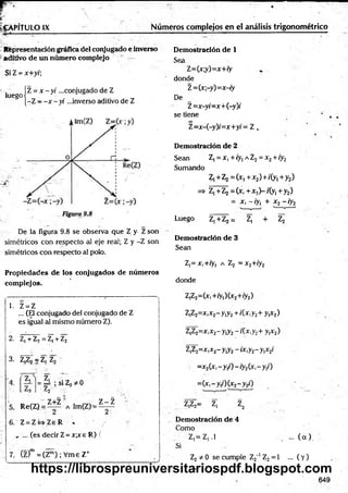 - : T : :---------------------- -
¡jr . : ■
_
jf~ ’• • _
. *» ' ''
IgA PÍtU LO IX Núméros complejos en el análisis trigonométrico
Representación gráfica del conjugado e inverso Demostración de 1
aditivo de un numero complejo r
Si Z = x+y/;
^ego jz = x - y i ...conjugado de Z
|-Z - - x - y i ...inverso aditivo de Z
Sea
Z=(x;y)=x+ry
donde
Z=(x;-y)=x-iy
De
Z=x-yi=x+(-y)i
se tiene
Z=x-(-y)/=x+y; = Z ,
Demostración de 2
Sean Z, = x, + iy¡ a Z2= x 2+ iy2
Sumando
Z,+Z2 = (x1+x2)+/(y1+y2)
=> Z,+Z2= (* ,+ x !)-/(y l+y2)
= X, -/y, + x2-/y2
Luego Z,+Z2 = Z, + Z2
De la figura 9.8 se observa que Z y Z son
simétricos con respecto al eje real; Z y -Z son
simétricos con respecto al polo.
Demostración de 3
Sean
Z,= x,+ry, a Z2 = x2+iy2
Propiedades de los conjugados de números
complejos. donde
1. Z = Z
... (El conjugado del conjugado de Z
es igual al mismo número Z).
2. Z¡ + Z, = Z| + Z2
3. Z,Z2 = Zj Z2
z 'T~
= =A ; si Z2* 0 '
7 -
5. Re(Z) = Z+Z Alm(Z) = ^ ¿
6. Z = Z W Z e R % ' /
, ... (es decir Z= xpr e R) (
7. (Z)m =(Z™) ; Vme Z+
Z,Z2=(x,+ry1
)(x2+/y2)
Z,Z2=x,x2-y,y2+ /(x,y2+ y,x2)
Z,Z2=x,x2-y,y2-/(x ,y 2+ y,x2)
Z,Z2=x,x2-y,y2-ix,y2-y,x2/
=x2(x ,-y ,/)-/y 2(x,-y,/)
=(xi-yiO(x2- y 2f)
Z,Z2= Zj z2
Demostración de 4
Como
Z,= Z,.l , ... ( a ) .
Si
Z2 * 0 se cumple Z2_
1 Z2= 1 ... ( Y)
649
https://librospreuniversitariospdf.blogspot.com
 