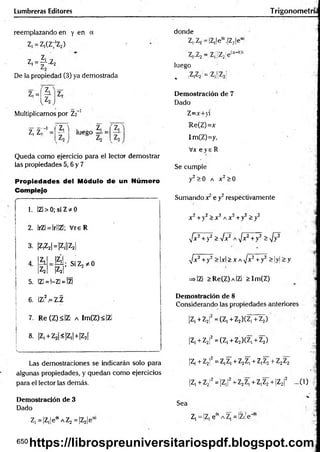 Lumbreras Editores T rigonometrí;
reemplazando en y en a
Z, = Z1
(Z;'Z2)
Z, ’
Z, = ^ -Z 2
De la propiedad (3) ya demostrada
Z,=í|i]Z,
Multiplicamos por Z2"1
z, zr1=
Z
, i . z,
— 1 luego = =
Queda como ejercicio para el lector demostrar
las propiedades 5,6 y 7
Propiedades del Módulo de un Número
Complejo
1. IZl > 0; si Z * 0
2. IrZi = lr!!Zl; V reR
3. ¡Z
jZ
2
1
=¡Z
,||Z
21
4
Z,
Z2
5. |Z1= 1-ZÍ= |Z|
|?íi; SiZ2*0
|Z|| ?
6. IZÍ2.= Z.Z
7. Re (Z)s|Z¡ a Im(Z) < IZi
8. |Z1+ Z2|<|Z,| +|Z2f
Las demostraciones se indicarán solo para
algunas propiedades, y quedan como ejercicios
para el lector las demás.
Demostración de 3
Dado
Z1=|Z,|eeiAZ2 =|Z2|e“
donde
Z,.Z2 = ¡Z,le6i.|Z2je“
7 7 _ 7 [¡7- ¡p (a+0)i
I-¿
.<
2 .■
¿
«
j¡¡z<2'C
luego
, |Z,Z2 = ¡Z1[¡Z2
Demostración de 7
Dado
Z=x+>i
Re(Z)=x
ImCZ)=y,
Vx e y e R
Se cumple
y2>0 a x 2>0
Sumando x2e y2respectivamente
x2+y2> x2a x 2 +y2>y2
•Jx7+y2 >fx^ A^/x2+ y2 ^-^y2
^/x2+y2 >lxi>XA,/x2+ y2 > |y|>;y
=»IZi >Re(Z) a IZ¡ >Im(Z)
Demostración de 8
Considerando las propiedades anteriores
|Z,+Z2f =(Z,+Z2)(Z,+Z2)
|Z, +.Z2¡2= (Z, + Z2)(Z, + Z2)
|Z, + Z2!2= z,z, +Z2Z, + z,z2+ Z2Z2
4
jz, +Z
2
!2=|Z
,¡2+Z
2Z
,+Z,Z2+|Z2|2 ...(1) |
Sea
Z, ='Z, ee
i a Z, =|Zi!e'’
650 https://librospreuniversitariospdf.blogspot.com
 