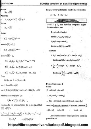 T IT U L O IX Números complejos en el análisis trigonom étrico
donde
|z
.l=
|z
¡l
«Además
!»' Z2=jZ2|e“¡AZ¡=!z2!e-ai
?donde
¡Z2| =|Z2|
Luego
Z1
Z2 =|Z,l¡Z¡!e(e-ct)i
donde |Z2| = ¡Z2¡
z2z;=|z2|¡z;¡e-<e-“)i
donde ¡Z,¡ = jZ,|
Z,Z2 + z2z; = |Zi;¡Z2¡(ece-o)i+e-(e-a,i)
Z,Z2+ Z2Z, = ¡Z,¡jZ2j(2cos(9-cO)
Z,Z2+Z2Z, =2 Z|||Z2!co s(6 -a) ... (2)
Pero
0 e R A a e R = s ( 0 - a ) e R
=> -1 < c o s(0 -a ) < 1
=* ^¡Z jÜ
ZjI< 2¡Z,||Z2!cos(0-'a) < 2Z,‘:Z2 ...(3)
Luego, extrayando la raíz cuadrada, obtenemos
|Z, + Z2| < |Z,| + |Z2|
Sean Z, y dos números complejos cuyas
formas polares son
Z^ícose^fsenO ,),
donde r,=|Z,j, 0,=arg(Z,)
Z2=r2(cos02+/sen02),
donde r2=|Zj|, 02=arg(Zj)
entonces
1. Z,Z2 =r,r2[cos(0, +62)+isen(0, +02)],
donde arg(Z,Z2 ) =arg(Z,)+arg(Z2)
2. —■= -[cos(G, - 02) +rsen(0, - 02)],
¿2
i -
donde arg
Demostración de 1
Como
Z, = r¡(cos0, + /sen©!)
arg(Z,)-arg(Zj)
Reemplazando (2) en (3)
Z,Z2 + Z2Z| < 2|Z||jZ2| ^
(sum ando en am bos lados de la desigualdad
lzil2 + lz 2|2)
|Z||2+|Z2|2 +Z,Z2 +Z2ZÍ < 2|Z,||Z2|+ |Z1[2+¡Z2|2
|Z| +z2
|2 < f¡Z,¡ +|Z2|)2
Z2 = r2(cos'02+ /sen02)
=> Z,Z2= r^Ccos©, + /sen9,)(cos02+ /sen02)
=>Z¡Z2=r1
r,^cos81
cose2- sen^sertfij+/(senA^osa, +cose,sene2)]
=>Z,Z2=rlr2[ cosf^+Sj) + /senf^+Qj)]
La demostración de 2 se deja como ejercicio
para el lector.
651
https://librospreuniversitariospdf.blogspot.com
 