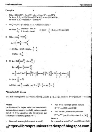 Lumbreras Editores Trigonometría
Ejemplos
1. Si Z, = 2(cos20° + ;sen20°) a Z2= 3(cosl0°+/senl0°)
Se tiene Z,Z2 = (2) (3) (cos(20°+10°) + /sen(20o+10°))
es decir Z, Z2 = 6(cos30° + /sen30°)
2. Si Z, =5(cos3o +/sen3 e ) a Z2 =2(cos Q+/sen 0 )
cAticno zi 5(cos30 + isen30) . Z, _■, O
A .
se tiene-í- = - —-----------------— es decir —
i-= 2,5(cos29 + isen28)
Z2 2 (cose + /sene) Z2 H
3. Si Z ^ c o s ^ + /se n —
„ 7
1 . 7
1
Z,=2| eo s-+ í sen—
>arg Z,Z2= arg Z, +arg Z2 = ^ + -
5 4
argZ,Z2=9
20
4. Si Z¡ = 3 i/2 ^ co s^ +/s e n ^ j
= 4
7t . 7t
e o s -+ i sen—
v 3 3
( 5 n tí f Sn
e o s -------- + / s e n ----------
V 6 3 J 1
, 6 3
= V6
7t . 71
eos—+ /sen —
2 2
Es decir —
L= N
/6i
Además arg— = argZ,-argZ2= — - —=>arg— = —
5 Z2 * 1 s 2 6 3 BZ2 2
Fórmula d e D’ Moivre
Sea nun entero positivo y Z=r(cos0 +7sene), ZeC, Z* 0, r=IZ| ,entonces Zn= rn[cos(n0) + /sen(n0;
Prueba
La demostración es por inducción matemática,
que consiste en suponer que la fórmula se cumple
para n = l, n=h, a partir de ello com pruebe que
se cumple el teorema para n = h + 1 •
Para n = l, se cumple Z=r(cos0 + /sen0)
• Pára n=h, suponga que se cumple
Zh=rh[cos(h0)+/sen(h0)]
• Para n = h + 1, debe cumplirse que
Zh+l= ríl+l[cos((h+ l)e)+/sen((h+l)e)] j
Veamos
En el paso 2 se tenía Zh=rh [cos(h6)+/sen(h0)J
652
https://librospreuniversitariospdf.blogspot.com
 