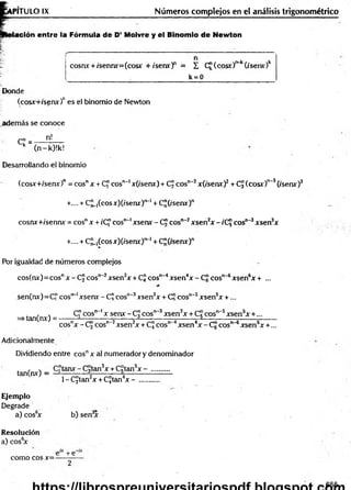T IT U L O IX Números complejos en el análisis trigonométrico
ación entre la Fórmula de D’ Moivre y el Binomio de Newton
cosnx + /sennx=(cosx + ise n x f = £ C£(cosr)r>
~
k(/serur)k
k = 0
Donde
(cosx+/senx)nes el binomio de Newton
adem ás se conoce
c i ^ n!
k (n-k)!k!
Desarrollando el binomio
(cosx+isenx)" = eos" x + C" eos1
1
"*
1x(isenx) + C¡Jcosn‘2x(/senx)2+ CJ (eos*)"'3(/serur)3
+.... + C u íco s x)(/senx)‘>
~1+ C¡¡(í'senx)n
cosnx+/sennx = eos" x + t'C" eos""1xsenx - C!Jeos""2xsen2x -íC j eos"-3xsen3x
+.... + C¡¡_,(cosjir)(/senx')!>
~1+ C"(tsenx)n
Por igualdad de números complejos
cos(nx)= eos" x -C J eos"'2xsen2x + CJ eos"'4xsen4x - C¡?eos"'6xsen6x + ...
sen(nx)= C" eos""1xsenv - C? eos"-3xsen3x + C" eos"'5xsen5x + ...
=s tan(nx)= -
C" eos" ' x senx - CJ eos" 3xsen3x + Cj cos1
^ 5xsen5x +...
cosnx - Cj cosn~2xsen2x + CJ eos" 4xsen4x-C g eos" 6xsen6x +...
Adicionalmente
Dividiendo entre cosnx al numerador y denominador
tan(nx) - C "tanx-C 3tan3x + Cgtan5x - ..........
1- C£tan2x + CJtan4x -
Ejemplo
Degrade
a) cos6
x b) sen3
x
Resolución
a) cos6
x
como eos x=-
655
 