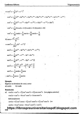 Lumbreras Editores
.cos6* = —(e“ +e-“ f
26
eos6x =— (efc +£
>
e
sue~b
c+15etoe ^ + 20eJ£re-te +1Se^e-4* + 6e“ e-to + e"6'*)
64 *
eos6x =— (e'6*+e~'6x+6(e'4jr + e-4" ) + 15(eí2x+ e-'2*) + 20e°)
64
. 1
cos6x = — (2cos6x + 6 (2cos4x)+15 (2cos2x) + 20)
64
s 1 c 3 . 15 . 5
eos x = — cos6x + — cos4x + — cos2x + -
32 16 32 16
b) senx = -
2i
>sen3x = —-—(e“ - e~“ )3
(2/)*
sen3x = — (e'3r - 3e,2xe-“ +3e“e ^ - e w
3*)
Si
sen3x = —
—(e,3r - e "1' - Se* + 3 e ^ )
Si
sen3x = — (e,3‘ - e i3x - 3(e“ - e “ ))
-8i
3 1
sen x = —
4 2;
e - e
2i
3 1 0 3
sen x = -— sen3x+ - senx
sen3,x = - sen x - - sen 3x
4 4
Ejemplo
Exprese en términos de cosx y senx
a) cos5x b) cos8x
Resolución
a) cos5x = eos5x - C, eos3xsen2x + C3 eos xsen4x (ver página anterior)
eos 5x = eos6x -10 eos3xsen2x + 5cos xsen4x
Adicionalmente
sen5x = Cf eos4xsenx - C3eos2xsen3x + Cf eos0xsensx (ve
sen5x = 5eos4xsenx -10 eos2xsen3x + sen5x
656
https://librospreuniversitariospdf.blogspot.com
 