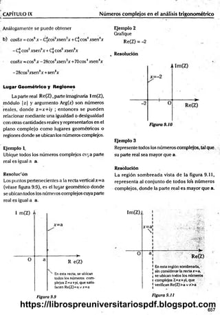 CAPÍTULO ¡X Números complejos en el análisis trigonométrico
Análogamente se puede obtener
b) cosSx = eos8*-C*cos6xsenJA-+CÍjeos4jesen4*
- Cl eos2xsenbx + Cf eos0xsen8*
cos8x —
eos8x - 28cos6xsen2x +70cos4xsen4x
- 28cos2xsen6x +sen8x
Lugar G eom étrico y R egiones
La parte real Re(Z),parte imaginaria I m(Z),
módulo | z | y argum ento Arg(z) son números
reales, donde z=x+¡y ; entonces se pueden
relacionar mediante una igualdad o desigualdad
con otras cantidades reales y representarlos en el
plano com plejo com o lugares geom étricos o
regiones donde se ubican los números complejos.
Ejemplo L
Ubique todos los números complejos cuya parte
real es igual a a.
Resoluc'ón
Los puntos pertenecientes a la recta vertical x= a
(véase figura 9.9), es el lugar geométrico donde
se ubican todos los números complejos cuya parte
real es igual a a.
Ejemplo 2
Grafique
Re(Z) = -2
v Resolución
Ejemplo 3
Represente todos los números complejos, tal que
su parte real sea mayor que a.
Resolución
La región som breada vista de la figura 9.11,
representa al conjunto de todos los núm eros
complejos, donde la parte real es mayor que a.
I m(Z) ) 1m(Z) ¡
x = a
> !
i
x=a'
 ¡ -i# * '
| V
j- 0 a ! Re(Z)
1Enesta región sombreada,
sin considerar la recta rr=a,
i se ubican todos los números
l complejos Z=jr+yi, que
1verifican Re(Z)>avx>a
O a
R e(Z)
N En esta recta, se ubican
todos los números com­
plejos Z=x+yi, que satis­
facen Re(Z)=a.v*=a
Figura 9.9 Figura 9.11
657
https://librospreuniversitariospdf.blogspot.com
 