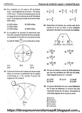 CAPÍTULO I Sistemas de medición angular y longitud de arco
40. Dos ciudades, A y B, están a 42° de latitud
norte. Las longitudes de Ay Bson 110°oeste
y 160° oeste. ¿Cuál es la distancia entre Ay B
a lo largo de la circunferencia de 42° de latitud
norte? Suponga que el radio de la tierra mide
3960 millas.
1 , 2 10 3 3 15
® 3 + í ° 5 + l
D) 7 0 7 + ;
A) 2450 millas
C) 2564 millas
D) 2400 millas
B) 2568 millas
E) 2600 millas
43. Determine el número de vueltas que da la
rueda al ir de un lado á otro rodando
alrededor del sistema mostrado sin resbalar.
41. En el gráfico se muestra la trayectoria que
describe el punto P perteneciente a la rueda,
al completar el circuito en una pista circular
R
de radio R. Halle | — ) si r es radio de la rueda.
'
/
°
.. 7^3 + n
A) 3*
á___ □_
_ / ^ y
7 S + 2n
B) 3n
í ' ' ' V W * ' J
j
y r .  7¡3 + n
} 3
w
M 7V3 + 2*
E) 3
A) 2 B) 3 'C ) 5
D) 8 E) 10
42. Calcule el número de vueltas que da la rueda
ideal al recorrer el perímetro de la región
som breada (r = 6), siendo T punto de
tangencia. (O: centro)
44. Un tren se mueve a razón de 6336 pies/hora
por una vía curvilínea de 300 pies de radio.
¿Qué ángulo recorre en 1 minuto?
A) 15,30° B) 16,16° C) 18,42°
D) 20,16° E) 21,34°
45. Un punto del borde de una rueda hidráulica
de 10 pies de diámetro se mueve con una
velocidad lineal de 45 pies/s. Encuentre la
velocidad angular de la rueda en rev/s.
A) 9 rev/s
B) 2,3 rev/s
~C) 1,43 rev/s
D) 2,1 rev/s
E) 1,42 rev/s
73
https://librospreuniversitariospdf.blogspot.com
 
