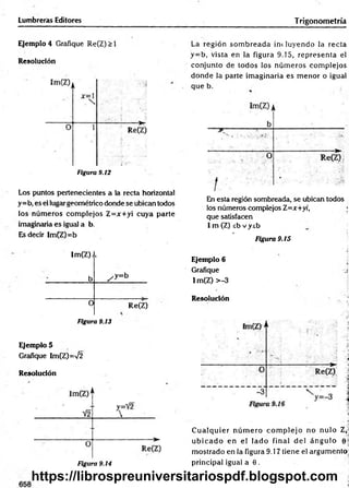 Lumbreras Editores Trigonometría
Ejemplo 4 Grafique Re(Z)>l
Resolución
Figura 9.12
Los puntos pertenecientes a la recta horizontal
y=b, es el lugar geométrico donde se ubican todos
los núm eros com plejos Z=x+yi cuya parte
imaginaria es igual a b
Es decir Im(Z)=b
Im(Z)j
b
i
/ y = b
0 Re(Z)
Figura 9.13
Ejemplo 5
Grafique Im(Z)=V2
Resolución
La región som breada incluyendo la recta
y= b, vista en la figura 9.15, representa el
conjunto de todos los núm eros com plejos
dónde la parte im aginaria es m enor o igual
que b.
En esta región sombreada, se ubican todos
los números complejos Z=jr+yi, ;
que satisfacen
I m (Z) sb vysb
• . .ji
Figura 9.15
■
‘j
Ejemplo 6
Grafique ,s
Im(Z) >-3
Resolución
C u alq u ier n ú m ero co m p lejo no nulo 2,
u b ic a d o en el lad o final d el án g u lo 0 |
m ostrado en la figura 9.17 tiene el argum ento
principal igual a 0 .
Figura 9.14
https://librospreuniversitariospdf.blogspot.com
 