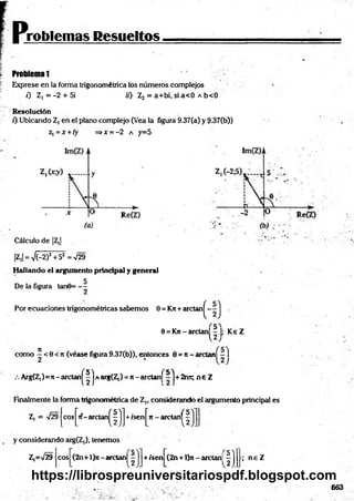 problemas Resueltos
Problema 1
Exprese en la forma trigonométrica los números complejos
0 Z ,= -2 + 5i 70 Z2 = a+bi, sia< 0 A b<0
Resolución
0 Ubicando Z, en el plano complejo (Vea la figura 9.37(a) y 9-37(b})
z, = x + ry =>x = -2 a y=5
Cálculo de |Z,|
|Z,| = V(-2)2+52 = V29
Hallando el argumento principal y general
De la figura tanú= - 5
Por ecuaciones trigonométricas sabemos 9 = Krc+ arctan^-
9 = Kn - arelan^-J; Ke Z
n (5 7
como —< 9 < Jt (véase figura9.37(b)), entonces 0 = Jt- arctanl - I
Arg(Z,)=7[- arctan^| | a arg(Z,) = n - arctan j^ 2ret; n € Z
Finalmente la forma trigonométrica de Z„ considerando el argumento principal fes
Z, = V2§|eos J^it-arelan^ j +isenj^Tt - arctanj^
y considerando arg(Z,), tenemos
Z,=V29 eos (2n+l}n-arctanl +/sen (2n+ l)n - arctanl
fí ; n e Z
663
https://librospreuniversitariospdf.blogspot.com
 