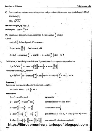 Lumbreras Editores Trigonom etría
«) Como a y b son números negativos entonces Z2=a+ib se ubica como muestra ia figura 9.37 (c)
Hallando |Z2|
|Z2| = Va2+ b2
*
Hallando ArgfZj) y arg(Z2)
De la figura tan0 = - > 0
a
Por ecuaciones trigonométricas, sabem os 0 = Kn+ aretan Ke Z
Como
Tí "
ji < 0 < 3 - , (véase figura 9.37), entonces
. 0 = 7t+arctan^—^ (haciendo K = l)
ArgíZj) = 7t+ arctan^-j a argíZj) = ji+ arelan ^ j + 2nn ; ne Z
Finalmente la forma trigonométrica de Z2, considerando el argumento principal es
Zj = Va2+ b 2 jeos n+arctan^—jj+ isen|n + arctan^ j
y considerando arg^ ), tenemos
Z2 = Va2+ b2ícos
" 0 *
n+arctanl —|+2imJ+isenJn + arctan^J+2roi
b'l
Problema2
Exprese en forma polar él siguiente número complejo
Z = cos0 + /se n 0 -l ; si 2 < e < i t
; n e Z
Resolución
Z =-(1 - eos 0) + isen0
6 6 6
Z = -2 sen 2—+ ix 2sen - eos -
2 2 2
Z = 2sen
Z = 2 se n -
2
6
Z = 2 se n -
2
0 . 0
-se n - + rcos-
2 2
, 0 ) . ,
sen — +/cos
V -fi
agmpando
por identidades del arco doble
6
factorizando 2 sen -
2
por identidades sen(-x) = -sen* y cos(-x) = cosx
c o s ^ + ^ j + is e n ^ + ^ j por reducción al primer cuadrante
664
https://librospreuniversitariospdf.blogspot.com
 