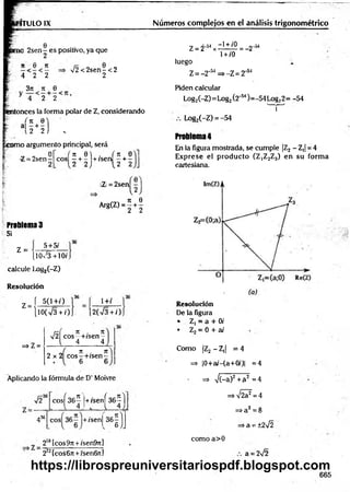 ITULO IX
2sen - es positivo, ya que
n 6 n
&■', 4 2 2
> /2< 2sen-< 2
2
3¡i * e
* 4 2 2
entonces la forma polar de Z, considerando
‘ - H ) .
orno argumento principal, será
Q
Z = 2 sen -
I- 2
, it 0  . ( n 0
eos —+ - + /sen - + -
1 2 2 ) {2 2
Z = 2sen
. rr 0
Arg(Z) = g + 2
Problema 3
Si
z =
5+5/
[l0 /3 +10/.
calcule Loi»
2(-Z)
Resolución
í 5(1+/)
Z =
lO(V3 + /)
1+/
2(V3 + /)
=> Z =
r r [ 7t . 71
V2 eos—
+/sen~
4 4
_ 71 . TC
2 x 2 co s-+ /sen -
Números complejos en el análisis trigonométrico
Z = 2-54x ^ ° = - 2 - M
1+ /0
luego 4
Z = -2”w => -Z = 2‘SI
Piden calcular
Log2(-Z)= Log2Í2'54)=-54 Log22= -54
v
n r
Log,(-Z) = -54
Problema 4
En la figura mostrada, se cumple |Z2 —
Z,j = 4
Exprese el producto (Z|Z2Z3) en su form a
cartesiana.
Resolución
De la figura
• Z, = a + 0/
• Z2= 0 + ai
Como |Z2 - Z,| = 4
=> |0+a/-(a+0/)| =4
Aplicando la fórmula de D’ Moivre => V(-a)2+ a2 = 4
V236 eos
K |+ /sen
K )
436
o
o
e
/>
+/senj
“íl
21
8[cos9r[ +/sen&7i]
272(cos6n +/sen6n]
=>V 2?=4
=>a2=8
=>a = ±2¡2
como a>0
a = 2¡2
665
https://librospreuniversitariospdf.blogspot.com
 