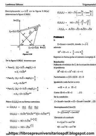 Lumbreras Editores Trigonom etrí
R eem plazando a = 272 en la figura 9.38(a)
obtenemos la figura 9.38(b)
Figura 9.38
De la figura 9.38(b) tenemos que
• Para-Z,: |Z,| = 272 a Arg(Z,) = 0
^ Z l =2yl2en
• Para Z2: IZ^I = 2^2 a Arg(Zj) = í -
=>Zj=2V2e”v7
• Para Z3: IZ31= 2 + 2>/3 a Arg(Z3) = í
=>Z3 =(2 + 273 Je'"'4
Piden ^ Z jZj) en su forma cartesiana
=> (Z,Z2Z3) = (Zj) g j ) g s )
(Z,Z2Z3) = (272eí0)(272e,w )((2+2V3)eW4)
r~ í O+Í+7)
(Z,Z2Z3) = 8(2 + 2V3)et 2 *>
(Z,Z2Z3) = 16(l+V3)e'W
(Z,Z2Z3) = 16(1+ 73)
3re . 3n1
eos— + /sen —
4 4
2 2
(Z,Z2Z3) = 16(1+ 73)
.Z,Z2Z3 = -872(1+ 73)+ 8720 + 73)/
Problemas
Si
Z=2cose +/sen39, donde i = 7-1
además
|Z|2 + IZl = 6 a - < 0 < 5 -
2 6
Exprese en forma polar el número complejo L
Resolución
Hallando el módulo de Z, de la ecuación dada e
el problema
|Z|2+|Z] = 6 =>|Z|2+|Z| - 6 = 0
Factorizando => (|Z|+3)(|Z| - 2) = 0
Igualando cada factor a cero
=>IZl=-3 o |Z| = 2
Como IZl>0=>IZ¡ = 2 ...(1)
De la condición
Z= 2cos0 + isen30 =>IZl = !2cos0 +isen39l ...(2)
Reemplazando( 1)en(2)
2 = V(2cos0)2+ (sen30)2
Elevando al cuadrado
4 = 4cos29+ sen230
4(1- eos20) = sen230
666
https://librospreuniversitariospdf.blogspot.com
 