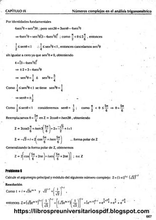 CAPITULO IX Números complejos en el análisis trigonométrico
Por identidades fundamentales
4sen20 = sen239 ; pero sen38 = 3sen0 - 4sen30
=>4sen20 = sen20 [3-4sen20 f ; como ^ < 0 < 5 — , entonces
2 6
- < sen0 < 1
2
1
< sen20 < 1, entonces cancelamos sen20
sfn igualar a cero ya que sen20 * 0, obteniendo
4 = [3 - 4sen2o]"
=> ±2 = 3 -4 se n 20
=> sen20 = — ó sen20 = —
4 4
Como - < sen 0 < 1 se tiene sen 0 = -
4 4
=> sen0 = ± -
2
Como —< sen0 < 1 consideremos sen8 = - ; como — < 6 < —
2 2 2 6
Reemplazamos 0 = — ■en Z = 2cos0 + /sen38 , obteniendo
8 =
5n
Z = 2cos5- + /sen3Í— l = 2x—
^ + /x l
6 ( 6 J 2
Z = -sÍ3 +i = 2^eos— + /sen—
6 6
... forma polar de Z
Generalizando la forma polar de Z, obtenemos
Z = 2 cosj"— + 2rutl + /sení — + 2retl
6 J i 6 J
; ne Z
Problema 6
Calcule el argumepto principal y módulo del siguiente número complejo: Z= (1 +i)7~
í (-J2)
Resolución
Como 1 + i =V2e'*'4 y =(* 5 1
U J •
entonces-Z ^v^fe1
í^/4)7’!^
í-r
V2
(■s/2e"t/4 )[
„ . n ,,n rt ._n
= [e'n/4] = e 4 4 = e 4 x e 4
667
https://librospreuniversitariospdf.blogspot.com
 