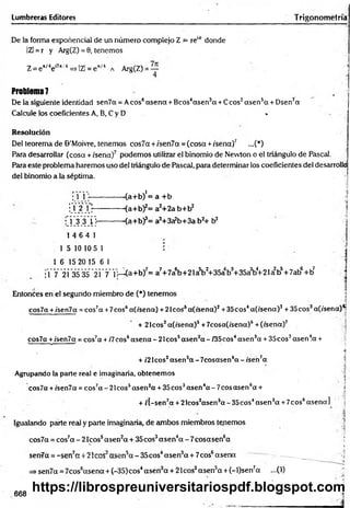 De la forma exponencial de un número complejo Z = re1
6 donde ;
IZI = r y Arg(Z) = 0, tenemos
Z= e 'Me"*/4=>IZl = e*/4 a Arg(Z) = —
4
Problema 7
De la siguiente identidad sen7a = Aeos6asena +Bcos4asen3a +Ceos2asen5a + Dsen7a
Calcule los coeficientes A, B, C y D «
Resolución 1
Del teorema de ©’Moivre, tenemos eos7a + /sen7a = (cosa +/sena)7 ...(*)
Para desarrollar (cosa + /sena)7 podemos utilizar el binomio de Nevvton o el triángulo de Pascal.
Para este problema haremos uso del triángulo de Pascal, para determinar los coeficientes del desarrolla
del binomio a la séptima. ■
; 1 1 ---------------(a+b)'= a +b ’
i Y 2j":--------- <a+b)2= a2+2a b+b2
• 1 3 3 1}---------- <a+b)3= a3+3a?b+3a b2+ b 3
1 4 6 4 1
1 5 10 10 5 1 i |
1 6 15 20 15 6 1 |
;1 7 21 3535 21 7* 1
1—(a+b)7= a7+7a6b+21a5bJ+35ab3+35a3b4
+21a2b5+7ab6+b?
Entonces en el segundo miembro de (*) tenemos í
' ,<
¡
cos7a +/'sen7ot = cos7a +7eos6a(/sena) + 2Icos5a(/sena)2+35cos4a(/sena)3 + 35eos3af/sena)^
+ 21cos2a(/sena)s +7cosa(/sena)6+(/sena)7
cos7a +ísen7a = cos7a + /7eos6asena - 21cos5asen2a - /35cos4asen3a + 35cos3asenla +
s■■ " » 1 / :.í
i
+ /2 Icos2asensa - 7cosasen6a - /sen7a
Agrupando la parte real e imaginaria, obtenemos
• ' ’ ' • |
cos7a +/sen7a = cos7a - 21cos5asen2
a + 35 eos3asen4a - 7eos asen6a + j
+ /[-sen7a + 2lcos2asen5a - 35cos4asen3a +7cos6asena]
Igualando parte real y parte imaginaria, de ambos miembros tenemos
cos7a = cos7a-2 1 co s5asen2a + 35cos3asen 4a -7 c o sa se n 6a ‘
i
senüa =-sen7ext 21eos asen5a -3 5 c o s4asen3a + 7cos6asena — ._____
=> sen7a = 7cos6asena + (-35)cos4asen3a + 21cos2asen5a + (-l)sen7a ...(1)
Lumbreras Editores Trigonometría
668
https://librospreuniversitariospdf.blogspot.com
 
