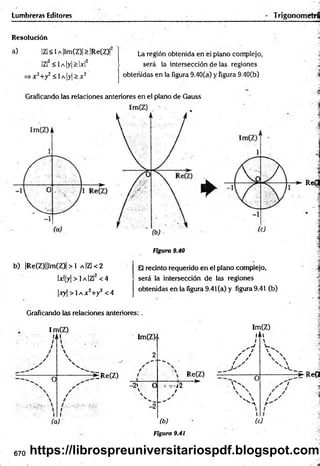 Lumbreras Editores TrigonometrÉ
Resolución
a) IZl< 1a |lm(Z)| > [Re(Z)|
¡Z!2 < lA |y |> |x |2
x 2+y2< lA |y |> x 2'
La región obtenida en ei plano complejo,
será la intersección de las regiones
obteñidas en la figura 9.40(a) y figura 9.40(b)
Graficando las relaciones anteriores en el plano de Gauss
Figura 9.40
b) |Re(Z)||lm(Z)| > 1 a |Z |< 2
lx l|y | > 1 a |Z |2 < 4
|x y | > 1 a X 2+ y 2 < 4
Graficando las relaciones anteriores:
Im(Z)
lAt
0
Im(Z)i i
2
-^ERe(Z)
-2» 0

i
(a)
-2
Im(Z)
fAi
¡,j 2
/
Re(Z)
— ►
, ' 1
/ /
/ ✓
l 
O
' A
t
Reí
El recinto requerido en el plano complejo,
será la intersección de las regiones
obtenidas en la figura 9.41 (a) y figura 9.41 (b)
 
s 
V 
"C.__
* : R e ( 2
* i
(b)
Figura 9.41

(c)
670 https://librospreuniversitariospdf.blogspot.com
 
