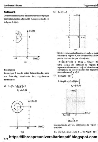 Lumbreras Editores Trigonometría
Problema10
Determine el conjunto de los números complejos
correspondientes a la región R, representado en
la figura 9.43(a).
Resolución
La región R puede estar determ inada, para
un Z = x +¡y, m e d ia n te las sig u ie n te s
relaciones
a) l< [Z -(r 3+5/)|<2
Z0 =(-3;5)
b) Re(Z)>-3
-3
!m(Z)n
O Re(Z)
(c)
Si interceptamos lo obtenido en a y b, se logn
obtener la reglón R, en consecuencia R »
puede representar por el conjunto
R = {Z eC /i< IZ + 3 -5 ílS 2 a R e(Z)>-3}
Otra form a de o b ten er la región I
representado como un conjunto de número
com plejos es intersectando las regione
obtenidas en a) y c) si
0<A rg(Z+3)<-
0 < Arg(Z - (-3+00) <7
V
. Re(Z)
(d)
Figura 9.43
Intersectando a) y c), obtenem os la región i
entonces
R = Ze C /1 < IZ+ 3 - 5í'l < 2 a 0<Arg(Z + 3)< ’
672
https://librospreuniversitariospdf.blogspot.com
 