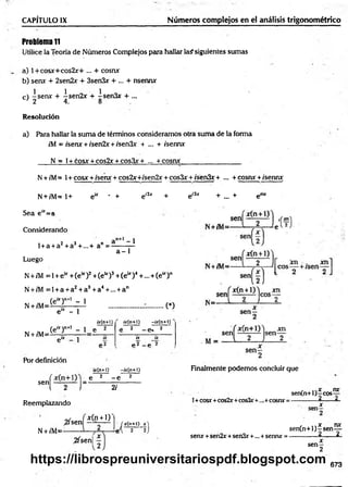 Problema 11
Utilice la Teoría de Números Complejos para hallar la? siguientes sumas
a) 1 + cosjc+ c o s 2x + ... + cosra
b) senx + 2sen2x + 3sen3x + ... + nsenra
c) -s e ra + -í-sen2r + isen&r + ...
J 2 4. 8
CAPÍTULO IX______________ ________________ Números complejos en el análisis trigonométrico
Resolución
a) Para hallar la sum a de términos consideramos otra suma de la forma
r'M = /sera + /sen2x + ;'sen3x + ... + /serna
N = l+ cosjr + cos2x + cos3x+ — + cosra_________________
N+ /M= 1+ cosa + /sera + cos2x+/sen2x + cos3x + /sen3x + ... + cosra +/sema;
N+ /M = l+ e“ * + eí2x + ei3x + ... + e™
Sea e“ =a
Considerando
l + a + a2+ a3+...+ a" =-
1
a - 1
Luego
N +/M = 1+ e * +(e“ )2+(e u)3+(e * )4+ ... + (e“ )n
N+ /M = l + a + a2+a3+a4+... + an
(e“ )n+l - 1
N + /M =i
e“ - 1
C)
¿r(n+1)
(e“ )n+l - 1 e
N + /M= elX ]
Por definición
¿y(n-H) -ty(n+l)
e 2 - e. 2
ix ix
p2 _ p 2
ty(n+l) -¿r(ri+l)
sen
f e 2 - e 2
1 2 J" 2/
Reemplazando
,2/sen
N+ /M=*
*(n + l)
,2fsen|
/xC n+l) x )
i'l 2 ~2J
Finalmente prodemos concluir que
1+cosx +cos2rr+cos3r+..,+cosnx =
, , nrr
sen(n+l)—
eos—
------------4 . _- Á
x
sen*+sen2x+sen3x+... +senru: =
, , x nx
sen(n+l)-rsen—
------------ 4 . 4 •
x
se n -
2
673
https://librospreuniversitariospdf.blogspot.com
 